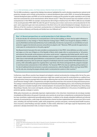 The 2010 European Chapter 1 Report on Development 
1.5.1.3 THE NATIONAL LEVEL: PUTTING SOCIAL PROTECTION INTO PRACTICE 
The AU 2008 consultations, supported by HelpAge International, highlighted the need to develop comprehensive national social 
protection strategies and to include social protection in national development plans and/or PRSPs. As stressed by Mutangadura, 
“national development plans and PRSPs set out the development strategy and the priorities for public expenditure and can help 
show how social protection can be mainstreamed in all the relevant sectors”.82 Many SSA countries have now included a section on 
social protection in their PRSPs: for example, social protection did not fi gure in Burkina Faso’s fi rst PRSP in 2000, but was included 
in the second generation PRSP (2004-10) under the goal of “ensuring access to basic social services and social protection for the 
poor”, and is expected to gain even more prominence in the third. As far as for national development strategies, Tanzania was in 
2005 one of the fi rst countries to mainstream social protection in its National Development Strategy for Growth and Reduction of 
Poverty (known as Mkukuta), and Rwanda and Zambia have since followed suit.83 
Box 1.4: Recent perspectives on social protection in Sub-Saharan Africa 
In the last decade, the momentum for social protection in SSA has been building, as shown also by explicit references to 
social protection as a key strategy in “Poverty Reduction Strategy Papers” (PRSPs). Even though the adoption of PRSPs is 
spun by World Bank and International Monetary Fund conditionality, the diversity in perspectives on and defi nition of social 
protection suggests that domestic processes and preferences played a role.84 Moreover, PRSPs provide the opportunity to 
create space for social protection on the policy agenda.85 
Not all governments have given the same centrality to social protection in their PRSPs. Some defi nitions are rather succinct 
and vague, as is the case of Nigeria or of the Republic of Benin which simply refers to social protection as ‘’all systems 
and measures that provide social assistances and various social services’’, suggesting only limited specifi c role for social 
protection within overall social policy. Other defi nitions seem to suggest a more purposeful commitment and are generally 
rather close to internationally agreed defi nitions: social protection is made of a set of instruments, the objective is to tackle 
vulnerability and poverty, there are particular categories of individuals need to be covered. All the PRSP defi nitions focus on 
poverty, while vulnerability appears less regularly. Benin, Cape Verde, Côte d’Ivoire and Uganda list the categories of people 
in need of promotion and protection in their defi nition. The Tanzanian PRSP is the only one explicitly putting emphasis on 
the role of traditional informal mechanisms to provide social protection, while the Republic of Benin and Cape Verde PRSPs 
are the only ones stressing the progress already made in social protection systems in their countries.86 
Furthermore, many African countries have designed and adopted a national social protection strategy within the last fi ve years. 
In this respect, improvements in democratic governance might have created some space for social protection as a political issue, 
with governments being increasingly held accountable on delivering their end of the social contract. Ghana adopted its National 
Social Protection Strategy in 2007, a comprehensive and rights-based document that is the outcome of a long and inclusive process. 
The strategy is mainstreamed into the government development framework and budgeting process, and a monitoring and evaluation 
(M&E) component is included. Examples of the ‘institutionalisation’ of social protection abound, with Burkina Faso, Ghana, Kenya, 
Mozambique, Rwanda, Sierra Leone and Uganda, among others, all having established or in the process of establishing social 
protection agendas, strategies or systems. 
While policy frameworks are undeniably important, implementation is the critical test. Commitments do not always translate 
immediately and eff ectively on the ground. Conversely, some countries do not yet have a comprehensive social protection framework 
but have nonetheless implemented groundbreaking initiatives. In addition to the already embedded traditional and informal 
networks of social protection, a wide range of social protection schemes has been implemented with success across SSA in recent 
years, including cash and food transfers, public works programmes, pensions and grants, community-based health insurance, 
micro-insurance, school feedings and input subsidies. In other words, while there is still major scope for improvement, social 
protection is already entrenched in SSA, or at least in many of its countries. 
82 Mutangadura 2008. 
83 Zambia: Fifth National Development Plan 2006-10. Rwanda: Economic Development and Poverty Reduction Strategy 2008-12. 
84 All HIPC papers are available at http://www.imf.org/external/np/hipc/index.asp 
85 Oduro 2010. 
86 See Brunori and O’Reilly 2010 for a comprehensive list of defi nitions. 
23 
 