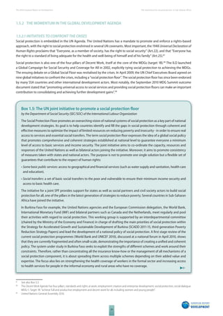 The 2010 European Report on Development 
24 
The momentum for social protection in Sub-Saharan Africa 
1.5.2 THE MOMENTUM IN THE GLOBAL DEVELOPMENT AGENDA 
1.5.2.1 INITIATIVES TO CONFRONT THE CRISES 
Social protection is embedded in the UN Agenda. The United Nations has a mandate to promote and enforce a rights-based 
approach, with the right to social protection enshrined in several UN covenants. Most important, the 1948 Universal Declaration of 
Human Rights proclaims that “Everyone, as a member of society, has the right to social security” (Art.22), and that “Everyone has 
the right to a standard of living adequate for the health and well-being of himself and of his family” (Art.25).87 
Social protection is also one of the four pillars of Decent Work, itself at the core of the MDGs (target 1B).88 The ILO launched 
a Global Campaign for Social Security and Coverage for All in 2002, explicitly tying social protection to achieving the MDGs. 
The ensuing debate on a Global Social Floor was revitalised by the crises. In April 2009, the UN Chief Executives Board agreed on 
nine global initiatives to confront the crises, including a “social protection fl oor”. The social protection fl oor has since been endorsed 
by many SSA countries and other international development actors. Most notably, the September 2010 MDG Summit outcome 
document stated that “promoting universal access to social services and providing social protection fl oors can make an important 
contribution to consolidating and achieving further development gains”.89 
Box 1.5: The UN joint initiative to promote a social protection fl oor 
by the Department of Social Security (SEC/SOC) of the International Labour Organization 
The Social Protection Floor promotes an overarching vision of national systems of social protection as a key part of national 
development strategies. Its goal is to help countries identify and fi ll the gaps in social protection through coherent and 
eff ective measures to optimize the impact of limited resources on reducing poverty and insecurity - in order to ensure real 
access to services and essential social transfers. The term social protection fl oor expresses the idea of a global social policy 
that promotes comprehensive and coherent strategies established at national level to guarantee everyone a minimum 
level of access to basic services and income security. The joint initiative aims to co-ordinate the capacity, resources and 
responses of the United Nations as well as bilateral actors joining the initiative. Moreover, it aims to promote consistency 
of measures taken with states and national actors. The purpose is not to promote one single solution but a fl exible set of 
guarantees that contribute to the respect of human rights: 
• Some basic public services: access to geographical and fi nancial services (such as water supply and sanitation, health care 
and education). 
• Social transfers: a set of basic social transfers to the poor and vulnerable to ensure their minimum income security and 
access to basic health care. 
The initiative for a joint SPF provides support for states as well as social partners and civil society actors to build social 
protection for all, one of the pillars in the latest generation of strategies to reduce poverty. Several countries in Sub-Saharan 
Africa have joined the initiative. 
In Burkina Faso for example, the United Nations agencies and the European Commission delegation, the World Bank, 
International Monetary Fund (IMF) and bilateral partners such as Canada and the Netherlands, meet regularly and pool 
their activities with regard to social protection. This working group is supported by an interdepartmental committee 
(chaired by the Ministry of the Economy and Finance) in charge of drafting the main priorities of social protection within 
the Strategy for Accelerated Growth and Sustainable Development of Burkina (SCADD 2011-15, third generation Poverty 
Reduction Strategy Papers) and lead the development of a national policy of social protection. A fi rst stage review of the 
current social protection programmes (World Bank and UNICEF 2010), discussed at a national forum in April 2010, shows 
that they are currently fragmented and often small-scale, demonstrating the importance of creating a unifi ed and coherent 
policy. The system under study in Burkina Faso seeks to exploit the strengths of diff erent schemes and work around their 
constraints. Therefore, rather than concentrating all the insurance know-how or the management of all mechanisms of a 
social protection component, it is about spreading them across multiple schemes depending on their added value and 
expertise. The focus also lies on strengthening the health coverage of workers in the formal sector and increasing access 
to health services for people in the informal economy and rural areas who have no coverage. 
87 See also Box 3.3. 
88 The Decent Work Agenda has four pillars; standards and rights at work; employment creation and enterprise development; social protection; social dialogue. 
MDG-1, Target 1B: “achieve full and productive employment and decent work for all, including women and young people”. 
89 United Nations General Assembly 2010. 
 