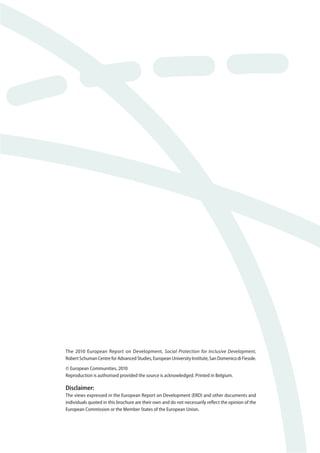 The 2010 European Report on Development, Social Protection for Inclusive Development, 
Robert Schuman Centre for Advanced Studies, European University Institute, San Domenico di Fiesole. 
© European Communities, 2010 
Reproduction is authorised provided the source is acknowledged. Printed in Belgium. 
Disclaimer: 
The views expressed in the European Report on Development (ERD) and other documents and 
individuals quoted in this brochure are their own and do not necessarily refl ect the opinion of the 
European Commission or the Member States of the European Union. 
 