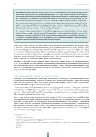 The 2010 European Chapter 1 Report on Development 
Building a social protection fl oor is an incremental process; access to essential health services is generally a top priority at the 
starting point. Several countries in SSA, including Mali, Benin, Ghana, Côte d’Ivoire, Rwanda and Burkina Faso have begun to 
build a pluralistic approach, based on the synergy between the traditional mechanisms of social security, micro-insurance 
and social transfers. These mechanisms of conventional insurance, micro-insurance and free care often already exist in a 
fragmented and sometimes competing fashion, and cannot individually solve the challenge of extending social protection. 
The principles of universality, progressiveness and pluralism underpin the overall construction of the SPF. They also rely on 
the two social protection fl oor dimensions: vertically they strengthen guarantees in the formal economy, and horizontally 
they promote the right of everyone to a minimum level of social protection. 
The initiative is supported by a coalition of 19 United Nations agencies, several bilateral (Belgium, Germany, United 
Kingdom, Finland, Portugal…) and multi-lateral (ADB, European Union…) donors as well as international non-governmental 
organisations. Others, such as the G20, the OECD or the IMF, have either endorsed or agreed to explore the concept. In 
October 2010, the tripartite delegates from 47 African Member States of the International Labour Organization adopted 
the Yaoundé Declaration on the Implementation of the Social Protection Floor. 
Further to the UN social protection fl oor, multi-lateral (AfDB, IMF, WB), bilateral (EU and Member States, Australian Agency 
for International Aid, Canadian International Development Agency, Japan International Cooperation Agency, Norwegian Agency 
for Development Co-Operation, Unite States Agency for International Development) and non-governmental (Save the Children, 
Care International, HelpAge International) development actors have (re)committed in support of social protection policies. Indeed, 
while some were already involved beforehand (notably Department for International Development, German Development 
Cooperation, Swedish International Development Cooperation Agency, World Bank, non-governmental organisations), the rapid 
sequence of the three crises triggered a new wave of interest and commitments. 
In April 2009, the G20 vowed to provide $50 billion to support social protection, in view of “ensuring a fair and sustainable recovery 
for all”.90 At the same time, the EU and its Member States committed to taking measures to help developing countries cope with 
the crisis and strengthen their social protection systems and programmes.91 Likewise, the International Monetary Fund and the 
World Bank advocated for more social protection and safety nets, with the latter announcing that it would triple its support within 
two years ($12 billion for 2009-2010).92 
1.5.2.2 TOWARDS A GLOBAL CONSENSUS FOR SOCIAL PROTECTION? 
International actors operate under distinct defi nitions and understandings of social protection,93 promote varying approaches and 
instruments (pilots versus frameworks, conditional cash transfers versus unconditional cash transfers, targeted versus universal, 
rights-based versus bottom-up) and are active in widely diverse regions. Nonetheless, while their policies and practices are 
undeniably diff erent, there is a good deal of common ground. 
A form of consensus has been reached within organisations and groupings: the UN social fl oor is a joint system-wide initiative 
involving 19 UN agencies;94 OECD-DAC members adopted a common policy statement on social protection in 2009;95 social protection 
is at the core of India-Brazil-South Africa’s (IBSA) social development strategies;96 and as seen previously, the 53 AU states have 
rallied behind the Social Policy Framework for Africa. 
There are many similarities across these commitments. For instance, the AU “minimum package” and UN “social fl oor” share 
conceptual closeness. More broadly, these platforms converge on a number of issues: the “multiple benefi cial impacts” (AU) of social 
protection as a “pro-poor growth” (OECD) instrument; the necessity to “move from fl agships” (IBSA) in favour of a “comprehensive 
approach to social protection” (UN) using the “most appropriate combination of tools” and underpinned by “comprehensive long 
term national social protection action plans” (AU); the conviction that “social protection programmes can be aff ordable” (OECD); 
“the need for a critical involvement of the state” (IBSA) and the recognition that “social protection should be a state obligation, 
with provision for it in national legislation” (AU). 
90 G-20 2009. 
91 Council of the European Union 2009. 
92 Development Committee Press Conference, Remarks by World Bank President R. Zoellick, 26/04/09. 
93 See Brunori and O’Reilly 2010 for an overview of defi nitions. 
94 ILO, WHO (leads), FAO, IMF, OHCHR, UNAIDS, UNDESA, UNDP, UNESCO, UNFPA, UN-HABITAT, UNHCR, UNICEF, UNODC, UN Regional Commissions, UNRWA, 
25 
WFP, WMO, WB. 
95 OECD 2009. 
96 IBSA 2010. 
 