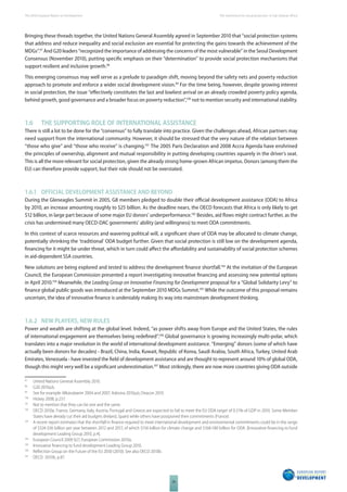 The 2010 European Report on Development 
26 
The momentum for social protection in Sub-Saharan Africa 
Bringing these threads together, the United Nations General Assembly agreed in September 2010 that “social protection systems 
that address and reduce inequality and social exclusion are essential for protecting the gains towards the achievement of the 
MDGs”.97 And G20 leaders “recognized the importance of addressing the concerns of the most vulnerable” in the Seoul Development 
Consensus (November 2010), putting specifi c emphasis on their “determination” to provide social protection mechanisms that 
support resilient and inclusive growth.98 
This emerging consensus may well serve as a prelude to paradigm shift, moving beyond the safety nets and poverty reduction 
approach to promote and enforce a wider social development vision.99 For the time being, however, despite growing interest 
in social protection, the issue “eff ectively constitutes the last and lowliest arrival on an already crowded poverty policy agenda, 
behind growth, good governance and a broader focus on poverty reduction”,100 not to mention security and international stability. 
1.6 THE SUPPORTING ROLE OF INTERNATIONAL ASSISTANCE 
There is still a lot to be done for the “consensus” to fully translate into practice. Given the challenges ahead, African partners may 
need support from the international community. However, it should be stressed that the very nature of the relation between 
“those who give” and “those who receive” is changing.101 The 2005 Paris Declaration and 2008 Accra Agenda have enshrined 
the principles of ownership, alignment and mutual responsibility in putting developing countries squarely in the driver’s seat. 
This is all the more relevant for social protection, given the already strong home-grown African impetus. Donors (among them the 
EU) can therefore provide support, but their role should not be overstated. 
1.6.1 OFFICIAL DEVELOPMENT ASSISTANCE AND BEYOND 
During the Gleneagles Summit in 2005, G8 members pledged to double their offi cial development assistance (ODA) to Africa 
by 2010, an increase amounting roughly to $25 billion. As the deadline nears, the OECD forecasts that Africa is only likely to get 
$12 billion, in large part because of some major EU donors’ underperformance.102 Besides, aid fl ows might contract further, as the 
crisis has undermined many OECD-DAC governments’ ability (and willingness) to meet ODA commitments. 
In this context of scarce resources and wavering political will, a signifi cant share of ODA may be allocated to climate change, 
potentially shrinking the ‘traditional’ ODA budget further. Given that social protection is still low on the development agenda, 
fi nancing for it might be under threat, which in turn could aff ect the aff ordability and sustainability of social protection schemes 
in aid-dependent SSA countries. 
New solutions are being explored and tested to address the development fi nance shortfall.103 At the invitation of the European 
Council, the European Commission presented a report investigating innovative fi nancing and assessing new potential options 
in April 2010.104 Meanwhile, the Leading Group on Innovative Financing for Development proposal for a “Global Solidarity Levy” to 
fi nance global public goods was introduced at the September 2010 MDGs Summit.105 While the outcome of this proposal remains 
uncertain, the idea of innovative fi nance is undeniably making its way into mainstream development thinking. 
1.6.2 NEW PLAYERS, NEW RULES 
Power and wealth are shifting at the global level. Indeed, “as power shifts away from Europe and the United States, the rules 
of international engagement are themselves being redefi ned”.106 Global governance is growing increasingly multi-polar, which 
translates into a major revolution in the world of international development assistance. “Emerging” donors (some of which have 
actually been donors for decades) - Brazil, China, India, Kuwait, Republic of Korea, Saudi Arabia, South Africa, Turkey, United Arab 
Emirates, Venezuela - have invested the fi eld of development assistance and are thought to represent around 10% of global ODA, 
though this might very well be a signifi cant underestimation.107 Most strikingly, there are now more countries giving ODA outside 
97 United Nations General Assembly 2010. 
98 G20 2010a,b. 
99 See for example: Mkandawire 2004 and 2007; Adesina 2010a,b; Deacon 2010. 
100 Hickey 2008, p.257. 
101 Not to mention that they can be one and the same. 
102 OECD 2010a. France, Germany, Italy, Austria, Portugal and Greece are expected to fail to meet the EU ODA target of 0.51% of GDP in 2010. Some Member 
States have already cut their aid budgets (Ireland, Spain) while others have postponed their commitments (France). 
103 A recent report estimates that the shortfall in fi nance required to meet international development and environmental commitments could be in the range 
of $324-336 billion per year between 2012 and 2017, of which $156 billion for climate change and $168-180 billion for ODA. [Innovative fi nancing to fund 
development Leading Group 2010, p.4]. 
104 European Council 2009 §27; European Commission 2010a. 
105 Innovative fi nancing to fund development Leading Group 2010. 
106 Refl ection Group on the Future of the EU 2030 (2010). See also OECD 2010b. 
107 OECD 2010b, p.87. 
 