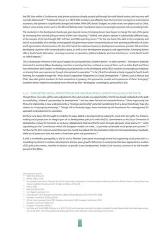 The 2010 European Chapter 1 Report on Development 
the DAC than within it. Furthermore, total private assistance already exceeds aid through the multi-lateral system, and may very well 
overtake bilateral aid.108 “Traditional” donors (i.e. OECD-DAC members and affi liates) have thus lost their monopoly on international 
assistance, and operate in a signifi cantly changed aid market. While DAC donors’ budgets are under strain, new players such as China, 
India or some private actors such as the Bill and Melinda Gates Foundation play an increasingly important role in providing funds. 
The revolution in the development landscape goes beyond money. Emerging donors have begun to change the rules of the game 
by increasing their aid and giving on terms of their own choosing.109 Indeed, new players operate in substantially diff erent ways, 
at the margins of the hard-fought DAC ‘soft law’ and ODA reporting norms.110 On the one hand, this adds to the complexity and 
lack of accountability of an already unmanageable aid governance system characterised by an ever-growing proliferation of actors 
and fragmentation of interventions. On the other hand, the newfound variety in development assistance provides SSA and other 
developing countries with increased policy-space, as well as new development prospects and opportunities. Emerging donors 
off er a South-South alternative - stressing economic co-operation, political solidarity and non-interference - to the North-South 
so-called impasse.111 
This is of particular relevance in the case of support to social protection. Southern donors - or other ‘partners’ - have grown explicitly 
interested in assisting fellow developing countries in social protection, not least as many of them, such as India, Brazil and China 
have themselves been leaders in developing social protection in the developing world. IBSA countries increasingly put emphasis 
on sharing their own experiences through international co-operation.112 In fact, Brazil has already actively engaged in South-South 
learning, for example through the “Africa-Brazil Cooperation Programme on Social Development”.113 Others, such as Mexico and 
Chile, have also gotten involved. As their momentum is growing, the approaches, models and experiences of these “emerging” 
Southern donors might be considered most relevant by their “developing” counterparts, particularly in SSA. 
1.6.3 SUPPORTING SOCIAL PROTECTION IN SUBSAHARAN AFRICA: IDENTIFYING A ROLE FOR THE EU 
Though these new rules call for some adjustments, they also provide new opportunities. The EU has already embarked on the path 
to establishing “trilateral” partnerships for development114 and has taken the lead on innovative fi nance.115 Most importantly, the 
Africa-EU relationship is now underpinned by a “strategic partnership” aimed at transitioning from a donor-benefi ciary type of a 
relation to a truly equal partnership.116 Though still in the early stages, these initiatives lay the foundations for a reinvigorated EU 
approach to development co-operation. 
On these new bases, the EU ought to (re)defi ne its value added in development by making the most of its strengths. For instance, 
making social protection an integral part of its development policy fi ts with the EU’s commitment to the Social Dimension of 
Globalisation (meant to “promote an inclusive globalisation that benefi ts the poor through adequate social policies”),117 while 
capitalising on the “contribution which the European model can make…to provide sustainable social protection systems”.118 
Yet thus far the EU’s external social dimension has mostly translated into the promotion of decent international labour standards, 
while social protection does not seem to have been given real prominence.119 
A shift is nonetheless perceptible, as the EU and its Member States grow increasingly aware that supporting social protection is a 
rewarding investment in inclusive development and pro-poor growth. References to social protection have appeared in a number 
of EU policy documents, whether in relation to specifi c issues (employment, health, food security, taxation) or to the broader 
pursuit of the MDGs. 
108 Bader et al. 2010, p.10. 
109 Woods 2008, p. 1205. 
110 For example, they tend to “demand few of the human rights, governance or environmental conditions preferred by Western donors. Instead (they) may 
impose conditions on procurement” [Fengler and Kharas 2010, p.10]. 
111 Deacon 2007. 
112 IBSA 2010, IPC-IG 2010. 
113 See Chapter 6 section 6.1.2.3. 
114 Especially with China (European Commission, 2008) and Brazil (Brazil-EU Joint Action Plan 2008). 
115 European Commission 2010b, pp.26-28. 
116 African Union-European Union 2007; European Commission 2005; European Commission 2010f. 
117 European Commission 2009, p.101. 
118 European Commission 2004 p.7. 
119 See Orbie and Tortell 2008; Eichhorst et al. 2010. The EU has for example promoted core labour standards through bilateral and multi-lateral agreements, 
such as the GSP+, which links preferential trade agreements to the ratifi cation of key international conventions. 
27 
 