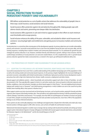 The 2010 European Report on Development 
CHAPTER 2 
SOCIAL PROTECTION TO FIGHT 
PERSISTENT POVERTY AND VULNERABILITY 
ERD defi nes social protection as a set of public actions that addresses the vulnerability of people’s lives in 
three ways: social insurance, social assistance and social inclusion. 
Social insurance off ers protection against risk and adversity throughout life, helping people cope with 
adverse shocks and events, preventing even deeper slides into destitution. 
Social assistance off ers payments in cash and in kind to support people in their eff orts to reach minimum 
asset thresholds and to escape poverty. 
Social inclusion enhances the ability of the poor, vulnerable, and excluded to obtain social insurance and 
assistance–securing legal rights and entitlements and gaining access to insurance markets and community 
systems. 
Social protection is a central but often missing piece of the development agenda. Its primary objectives are to tackle vulnerability, 
poverty and exclusion. Successful social protection has to start from the problems facing the poor and non-poor alike, and the 
existing responses, including those rooted in markets and community-based networks. It is no substitute for growth-focused 
strategies for poverty reduction; it can, however, contribute directly and indirectly to growth, making it more inclusive. And the 
careful design and delivery of social protection can overcome market failures. It is this complementary role in a growth-based 
poverty reduction agenda that makes social protection, as viewed in this report, go well beyond traditional safety nets. 
2.1 THE PERSISTENCE OF POVERTY AND VULNERABILITY IN SUBSAHARAN AFRICA 
2.1.1 ADAPTING TO A PRECARIOUS LIFE: NETWORK TRANSFERS, REMITTANCES AND THEIR LIMITS 
Successful social protection has to start from a careful understanding of the problems facing large parts of the population in SSA, 
as well as the existing market and community-based responses. As the previous chapter highlighted, the structural challenges of 
persistent economic vulnerability with limited transformation in livelihoods, high poverty and low human development result in 
precarious lives with a high risk of adversity from climatic, health, economic, employment and other shocks. 
Mutual support and solidarity systems - where households and communities support each other in times of hardship - are well 
documented in SSA. They typically off er support in kind or in cash when needs arise. Some are based on informal reciprocity with 
families, neighbours, clans and networks. Examples are ethnic-based support in Côte d’Ivoire,123 clan and neighbourhood networks 
helping with medical costs in Tanzania124 and child fostering arrangements in which children are sent to be cared for by other 
families when hardship aff ects their parents in Burkina Faso.125 
Other support systems are more structured and use formal group structures, such as burial societies, paying for funerals and other 
expenses when anyone of the family members dies. Their prevalence and sophisticated functioning is well documented for groups 
in Benin, Ethiopia, South Africa and Tanzania.126 For example, more than 90% of rural Ethiopians are members of at least one group. 
In South Africa, despite increasing fi nancial deepening and state-provided social protection, more than a fi fth of the population 
belongs to one of these informal institutions. 
These systems are also continually adapting to new challenges and opportunities. Despite their informality and small scale, many 
funeral societies in Ethiopia appear to off er other services, such as forms of health, fi re and livestock insurance. 
National and international migration is another way to manage risks by creating multi-locational households and setting up mutual 
support system. International migrants in Europe still appear to be linked with mutual support networks back home, as documented 
for Ghanaian migrants in the Netherlands127 and for the Somali Diaspora in the UK.128 
123 Grimard 1997. 
124 De Weerdt and Dercon 2006. 
125 Akresh 2009. 
126 Dercon et al. 2007; Schneider 2008; LeMay-Boucher 2007. 
127 Mazzucato 2009. 
128 Lindley 2007; UNDP 2008. While data are scarce, these remittances represent about 23% of the Somali household income (UNDP/World Bank 2008) with up 
to 40% of Somali households benefi ting from the money sent by the Diaspora (Chalmers and Hassan 2008). 
30 
 