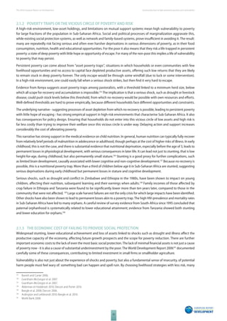 The 2010 European Report on Development 
32 
Social protection to fi ght persistent poverty and vulnerability 
2.1.2 POVERTY TRAPS OR THE VICIOUS CIRCLE OF POVERTY AND RISK 
A high-risk environment, low-asset holdings, and limitations on mutual support systems mean high vulnerability to poverty 
for large fractions of the population in Sub-Saharan Africa. Social and political processes of marginalization aggravate this, 
while existing social protection systems, as well as network and family-based systems, prove insuffi cient in avoiding it. The result: 
many are repeatedly risk facing serious and often ever harsher deprivations in various dimensions of poverty, as in their food 
consumption, nutrition, health and educational opportunities. For the poor it also means that they risk a life trapped in persistent 
poverty: a state of deep poverty with little hope or opportunity of escape. For many of the non-poor this implies a life of vulnerability 
to poverty that may persist. 
Persistent poverty can come about from “asset poverty traps”, situations in which households or even communities with few 
livelihood opportunities and no access to capital face depleted productive assets, off ering such low returns that they are likely 
to remain stuck in deep poverty forever. The only escape would be through some windfall (due to luck or some intervention). 
In a high-risk environment, one could easily fall when a serious shock strikes, but then fi nd it very hard to escape. 
Evidence from Kenya suggests asset poverty traps among pastoralists, with a threshold linked to a minimum herd size, below 
which all scope for recovery and accumulation is impossible.135 The implication is that a serious shock, such as drought or livestock 
disease, could push stock levels below this threshold, from which no recovery would be possible with own resources and eff orts. 
Well-defi ned thresholds are hard to prove empirically, because diff erent households face diff erent opportunities and constraints. 
The underlying narrative - suggesting processes of asset depletion from which no recovery is possible, leading to persistent poverty 
with little hope of escaping - has strong empirical support in high-risk environments that characterise Sub-Saharan Africa. It also 
has consequences for policy design. Ensuring that households do not enter into this vicious circle of low assets and high risk is 
far less costly than trying to improve their welfare once this vicious circle is under way. Delaying action and support increases 
considerably the cost of alleviating poverty. 
This narrative has strong support in the medical evidence on child nutrition. In general, human nutrition can typically fully recover 
from relatively brief periods of malnutrition in adolescence or adulthood, though perhaps at the cost of higher risks of illness. In early 
childhood, this is not the case, and there is substantial evidence that nutritional deprivation, especially before the age of 3, leads to 
permanent losses in physiological development, with serious consequences in later life. It can lead not just to stunting, that is low 
height-for-age, during childhood, but also permanently small stature.136 Stunting is a good proxy for further complications, such 
as limited brain development, causally associated with lower cognitive and non-cognitive development.137 Because no recovery is 
possible, this is a nutritional poverty trap. More than a third of children below age 6 in Sub-Saharan Africa are stunted, suggesting 
serious deprivations during early childhood but permanent losses in stature and cognitive development. 
Serious shocks, such as drought and confl ict in Zimbabwe and Ethiopia in the 1980s, have been shown to impact on young 
children, aff ecting their nutrition, subsequent learning and their earnings when adults.138 Family incomes of those aff ected by 
crop failure in Ethiopia and Tanzania were found to be signifi cantly lower more than ten years later, compared to those in the 
community that were not aff ected. 139 Large scale harvest failures are not the only crisis for which large impacts have been identifi ed. 
Other shocks have also been shown to lead to permanent losses akin to a poverty trap. The high HIV-prevalence and mortality rates 
in Sub-Saharan Africa have led to many orphans. A careful review of survey evidence from South-Africa since 1995 concluded that 
paternal orphanhood is systematically related to lower educational attainment; evidence from Tanzania showed both stunting 
and lower education for orphans.140 
2.1.3 THE ECONOMIC COST OF FAILING TO PROVIDE SOCIAL PROTECTION 
Widespread stunting, lower educational achievement and loss of assets linked to shocks such as drought and illness aff ect the 
productive capacity of the economy, aff ecting future growth prospects and the scope for poverty reduction. There are further 
important economic costs to the lack of even the most basic social protection. The lack of minimal fi nancial assets is not just a cause 
of poverty now - it is also a cause of substantial underinvestment by the poor. The World Development Report 2006141 documented 
carefully some of these consequences, contributing to limited investment in small fi rms or smallholder agriculture. 
Vulnerability is also not just about the experience of shocks and poverty, but also a fundamental sense of insecurity, of potential 
harm people must feel wary of: something bad can happen and spell ruin. By choosing livelihood strategies with less risk, many 
135 Barrett and Carter 2006. 
136 Grantham-McGregor et al. 2007. 
137 Grantham-McGregor et al. 2007. 
138 Alderman et Hoddinott 2010; Dercon and Porter 2010. 
139 Beegle et al. 2008; Dercon 2006. 
140 Ardington and Leibbrandt 2010; Beegle et al. 2010. 
141 World Bank 2006 
 