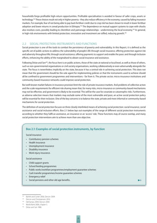 The 2010 European Chapter 2 Report on Development 
households forgo profi table high-return opportunities. Profi table specialisation is avoided in favour of safer crops, assets or 
technology.142 These choices result not only in higher poverty - they also reduce effi ciency in the economy, caused by failing insurance 
markets. For example, fear of not being able to pay back fertiliser credit due to crop risk has been shown to result in lower fertiliser 
adoption and lower returns in cereal production in Ethiopia.143 The dependence on mutual support systems to cope with shocks 
also involves costs, possibly leading to clientilism and patronage relationships - undermining the local economy.144 In general, 
in high-risk environments with limited protection, innovation and investment are stifl ed, reducing growth.145 
2.2 SOCIAL PROTECTION: INSTRUMENTS AND FUNCTIONS 
Social protection is one of the tools to combat the persistence of poverty and vulnerability. In this Report, it is defi ned as the 
specifi c set of public actions to address the vulnerability of people’s life through social insurance, off ering protection against risk 
and adversity throughout life; through social assistance, off ering payments to support and enable the poor; and through inclusion 
eff orts, enhancing the ability of the marginalised to obtain social insurance and assistance. 
Following Drèze and Sen146, the focus here is on public actions, those of the state at national or local level, as well as those of others, 
such as non-governmental organisations or civil society organisations, working collaboratively or even adversarially alongside the 
state. The focus is nevertheless implicitly on the state, because it has a central role in achieving social protection. This does not 
mean that the government should be the sole agent for implementing policies or that the instruments used to achieve should 
all be confi ned to government programmes and interventions - far from it. The private sector, micro-insurance institutions and 
community-based insurance networks could improve social protection. 
But well-known market failures in insurance provision limit the role of private insurance markets. And problems of collective action 
and the scale requirements for effi cient risk-sharing mean that, for many risks, micro-insurance or community-based mechanisms 
may not be eff ective, and government is likely to be essential. This will be the case for covariate or catastrophic risks. Furthermore, 
as adverse selection means that markets may exclude some of the most vulnerable and poor, an active social protection policy 
will be essential for their inclusion. One of the key concerns is to balance the state, private and more informal or community-based 
mechanisms for social protection. 
The defi nition of social protection focuses on three closely interlinked means of achieving social protection: social insurance, social 
assistance and social inclusion eff orts. Box 2.1 below lays out examples of the range of diff erent social protection instruments 
according to whether they fulfi l an assistance, an insurance or an ‘access’ role. These functions may of course overlap, and many 
social protection interventions aim to achieve more than one objective. 
Box 2.1: Examples of social protection instruments, by function 
Social insurance 
• Contributory pension schemes 
• Health insurance 
• Unemployment insurance 
• Disability insurance 
• Work injury insurance. 
Social assistance 
• Child support grants 
• School feeding programmes 
• Public works/workfare programmes/employment guarantee schemes 
• Cash transfer programmes/income guarantee schemes 
• Emergency relief 
• Social pensions and other old age benefi ts. 
33 
142 Barrett and Carter 2006; Dercon 2004. 
143 Dercon and Christiaensen 2010. 
144 Fafchamps 2004; Dercon 2004. 
145 World Bank 2006, chapter 5. 
146 Drèze and Sen 1988. 
 