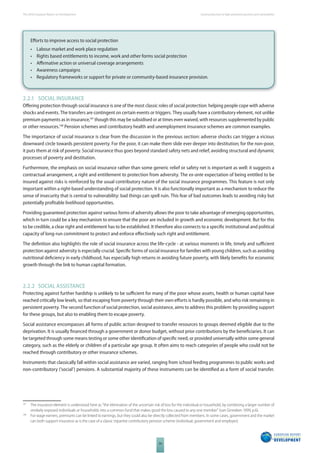 The 2010 European Report on Development 
34 
Social protection to fi ght persistent poverty and vulnerability 
Eff orts to improve access to social protection 
• Labour market and work place regulation 
• Rights based entitlements to income, work and other forms social protection 
• Affi rmative action or universal coverage arrangements 
• Awareness campaigns 
• Regulatory frameworks or support for private or community-based insurance provision. 
2.2.1 SOCIAL INSURANCE 
Off ering protection through social insurance is one of the most classic roles of social protection: helping people cope with adverse 
shocks and events. The transfers are contingent on certain events or triggers. They usually have a contributory element, not unlike 
premium payments as in insurance,147 though this may be subsidised or at times even waived, with resources supplemented by public 
or other resources.148 Pension schemes and contributory health and unemployment insurance schemes are common examples. 
The importance of social insurance is clear from the discussion in the previous section: adverse shocks can trigger a vicious 
downward circle towards persistent poverty. For the poor, it can make them slide ever deeper into destitution; for the non-poor, 
it puts them at risk of poverty. Social insurance thus goes beyond standard safety nets and relief, avoiding structural and dynamic 
processes of poverty and destitution. 
Furthermore, the emphasis on social insurance rather than some generic relief or safety net is important as well: it suggests a 
contractual arrangement, a right and entitlement to protection from adversity. The ex-ante expectation of being entitled to be 
insured against risks is reinforced by the usual contributory nature of the social insurance programmes. This feature is not only 
important within a right-based understanding of social protection. It is also functionally important as a mechanism to reduce the 
sense of insecurity that is central to vulnerability: bad things can spell ruin. This fear of bad outcomes leads to avoiding risky but 
potentially profi table livelihood opportunities. 
Providing guaranteed protection against various forms of adversity allows the poor to take advantage of emerging opportunities, 
which in turn could be a key mechanism to ensure that the poor are included in growth and economic development. But for this 
to be credible, a clear right and entitlement has to be established. It therefore also connects to a specifi c institutional and political 
capacity of long-run commitment to protect and enforce eff ectively such right and entitlement. 
The defi nition also highlights the role of social insurance across the life-cycle - at various moments in life, timely and suffi cient 
protection against adversity is especially crucial. Specifi c forms of social insurance for families with young children, such as avoiding 
nutritional defi ciency in early childhood, has especially high returns in avoiding future poverty, with likely benefi ts for economic 
growth through the link to human capital formation. 
2.2.2 SOCIAL ASSISTANCE 
Protecting against further hardship is unlikely to be suffi cient for many of the poor whose assets, health or human capital have 
reached critically low levels, so that escaping from poverty through their own eff orts is hardly possible, and who risk remaining in 
persistent poverty. The second function of social protection, social assistance, aims to address this problem: by providing support 
for these groups, but also to enabling them to escape poverty. 
Social assistance encompasses all forms of public action designed to transfer resources to groups deemed eligible due to the 
deprivation. It is usually fi nanced through a government or donor budget, without prior contributions by the benefi ciaries. It can 
be targeted through some means testing or some other identifi cation of specifi c need, or provided universally within some general 
category, such as the elderly or children of a particular age group. It often aims to reach categories of people who could not be 
reached through contributory or other insurance schemes. 
Instruments that classically fall within social assistance are varied, ranging from school feeding programmes to public works and 
non-contributory (‘social’) pensions. A substantial majority of these instruments can be identifi ed as a form of social transfer. 
147 The insurance element is understood here as “the elimination of the uncertain risk of loss for the individual or household, by combining a larger number of 
similarly exposed individuals or households into a common fund that makes good the loss caused to any one member” (van Ginneken 1999, p.6). 
148 For wage earners, premiums can be linked to earnings, but they could also be directly collected from members. In some cases, government and the market 
can both support insurance as is the case of a classic tripartite contributory pension scheme (individual, government and employer). 
 