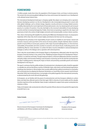 The 2010 European Report on Development 
III 
Foreword 
FOREWORD 
1.4 billion people, nearly three times the population of the European Union, are living in extreme poverty. 
This remains the most pressing global challenge of our times and increases the imperative to act. Development 
is the ultimate human interest story. 
The international development landscape is changing rapidly. New players are emerging and co-operation 
between developing countries is on the rise. Development is also increasingly being pursued in concert with 
other global challenges, such as climate change, migration, security and access to energy. Global economic 
instability, illustrated by the recent triple food-oil-fi nancial/economic crisis, has slowed growth and increased 
poverty in a number of countries. It has also shed light on the structural vulnerability of many developing 
countries and their increasing heterogeneity. Finally, critical voices are growing as regards the role, impact and 
governance of aid in the context of tight budget constraints and increased public scrutiny in donor countries. 
Then, there is the looming 2015 deadline for achieving the Millennium Development Goals. As announced in 
September 2010 in New York, the EU remains highly committed to this front over the coming years. 
Development lies primarily on the responsibility of each country to mobilise its own human, natural and 
economic resources and to put them at the service of virtuous policies. Despite relatively robust economic 
growth in much of Africa in recent years, poverty is still a major structural challenge there, as is the enormous 
vulnerability of households and entire societies to economic and natural shocks. Eradicating poverty and 
establishing eff ective ‘shock absorbers’ to cushion the blows must be embedded in national development 
strategies as well as in the dialogue and co-operation with external partners. 
That is why this second edition of the European Report on Development, elaborated under the lead of the 
European University Institute in the context of the “Mobilising European Research for Development Policies” 
initiative1, is so welcome and timely. Through empirical evidence, enhanced collaboration between researchers 
and policy makers and innovative thinking, it puts forward a convincing case for the role that social protection 
can play in tackling poverty, reducing the impact of shocks and promoting sustainable growth and inclusive 
development in the long run. 
The report’s conclusion that the profi le and place of social protection in development policy should be upgraded 
is a valuable one, and one that African countries, EU Member States, other donors and international organisations 
should pay close attention to. African leaders have recently reaffi rmed their political commitment to social policy 
and social protection by adopting the Khartoum Declaration on Social Policy Action towards Social Inclusion 
(November 2010). And social protection is increasingly on the political agenda of the international community, 
as demonstrated by the recent UN and G20 gatherings. 
As Europeans, we are familiar with the power of social protection and intra-European solidarity to cushion 
blows and help those aff ected stand on their feet again. With its diversity of social models and the valuable 
transition experience of the new Member States, Europe is well placed to support home-grown social protection 
initiatives in Africa. 
Today, we Europeans take social protection almost for granted, Africans deserve to be granted the opportunity 
to benefi t from it, too. 
1 The ERD is supported by the European Commission and seven Member States, namely: Finland, France, Germany, Luxembourg, Spain, 
Sweden and the United Kingdom. 
Josep Borrell Fontelles 
President of the European 
University Institute 
Fokion Fotiadis 
Director General of the European Commission for Development 
and Relations with African, Caribbean and Pacifi c States 
 