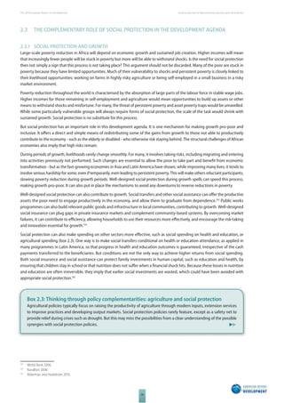 The 2010 European Report on Development 
36 
Social protection to fi ght persistent poverty and vulnerability 
2.3 THE COMPLEMENTARY ROLE OF SOCIAL PROTECTION IN THE DEVELOPMENT AGENDA 
2.3.1 SOCIAL PROTECTION AND GROWTH 
Large-scale poverty reduction in Africa will depend on economic growth and sustained job creation. Higher incomes will mean 
that increasingly fewer people will be stuck in poverty but more will be able to withstand shocks. Is the need for social protection 
then not simply a sign that this process is not taking place? This argument should not be discarded. Many of the poor are stuck in 
poverty because they have limited opportunities. Much of their vulnerability to shocks and persistent poverty is closely linked to 
their livelihood opportunities: working on farms in highly risky agriculture or being self-employed in a small business in a risky 
market environment. 
Poverty reduction throughout the world is characterised by the absorption of large parts of the labour force in stable wage jobs. 
Higher incomes for those remaining in self-employment and agriculture would mean opportunities to build up assets or other 
means to withstand shocks and misfortune. For many, the threat of persistent poverty and asset poverty traps would be unravelled. 
While some particularly vulnerable groups will always require forms of social protection, the scale of the task would shrink with 
sustained growth. Social protection is no substitute for this process. 
But social protection has an important role in this development agenda. It is one mechanism for making growth pro-poor and 
inclusive. It off ers a direct and simple means of redistributing some of the gains from growth to those not able to productively 
contribute to the economy - such as the elderly or disabled - who otherwise risk staying behind. The structural challenges of African 
economies also imply that high risks remain. 
During periods of growth, livelihoods rarely change smoothly. For many, it involves taking risks, including migrating and entering 
into activities previously not performed. Such changes are essential to allow the poor to take part and benefi t from economic 
transformation - but as the fast-growing economies in Asia and Latin America have shown, while improving many lives, it tends to 
involve serious hardship for some, even if temporarily, even leading to persistent poverty. This will make others reluctant participants, 
slowing poverty reduction during growth periods. Well-designed social protection during growth spells can speed this process, 
making growth pro-poor. It can also put in place the mechanisms to avoid any downturns to reverse reductions in poverty. 
Well-designed social protection can also contribute to growth. Social transfers and other social assistance can off er the productive 
assets the poor need to engage productively in the economy, and allow them to graduate from dependence.153 Public works 
programmes can also build relevant public goods and infrastructure in local communities, contributing to growth. Well-designed 
social insurance can plug gaps in private insurance markets and complement community-based systems. By overcoming market 
failures, it can contribute to effi ciency, allowing households to use their resources more eff ectively, and encourage the risk-taking 
and innovation essential for growth.154 
Social protection can also make spending on other sectors more eff ective, such as social spending on health and education, or 
agricultural spending (box 2.3). One way is to make social transfers conditional on health or education attendance, as applied in 
many programmes in Latin America, so that progress in health and education outcomes is guaranteed, irrespective of the cash 
payments transferred to the benefi ciaries. But conditions are not the only way to achieve higher returns from social spending. 
Both social insurance and social assistance can protect family investments in human capital, such as education and health, by 
ensuring that children stay in school or that nutrition does not suff er when a fi nancial shock hits. Because these losses in nutrition 
and education are often irreversible, they imply that earlier social investments are wasted, which could have been avoided with 
appropriate social protection.155 
Box 2.3: Thinking through policy complementarities: agriculture and social protection 
Agricultural policies typically focus on raising the productivity of agriculture through modern inputs, extension services 
to improve practices and developing output markets. Social protection policies rarely feature, except as a safety net to 
provide relief during crises such as drought. But this may miss the possibilities from a clear understanding of the possible 
synergies with social protection policies. 
153 World Bank 2006. 
154 Ravallion 2006. 
155 Alderman and Hoddinott 2010. 
 