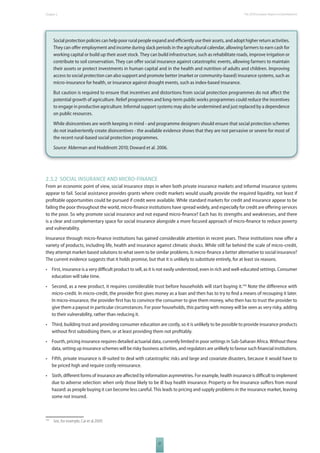 The 2010 European Chapter 2 Report on Development 
Social protection policies can help poor rural people expand and effi ciently use their assets, and adopt higher return activities. 
They can off er employment and income during slack periods in the agricultural calendar, allowing farmers to earn cash for 
working capital or build up their asset stock. They can build infrastructure, such as rehabilitate roads, improve irrigation or 
contribute to soil conservation. They can off er social insurance against catastrophic events, allowing farmers to maintain 
their assets or protect investments in human capital and in the health and nutrition of adults and children. Improving 
access to social protection can also support and promote better (market or community-based) insurance systems, such as 
micro-insurance for health, or insurance against drought events, such as index-based insurance. 
But caution is required to ensure that incentives and distortions from social protection programmes do not aff ect the 
potential growth of agriculture. Relief programmes and long-term public works programmes could reduce the incentives 
to engage in productive agriculture. Informal support systems may also be undermined and just replaced by a dependence 
on public resources. 
While disincentives are worth keeping in mind - and programme designers should ensure that social protection schemes 
do not inadvertently create disincentives - the available evidence shows that they are not pervasive or severe for most of 
the recent rural-based social protection programmes. 
Source: Alderman and Hoddinott 2010; Doward et al. 2006. 
2.3.2 SOCIAL INSURANCE AND MICROFINANCE 
From an economic point of view, social insurance steps in when both private insurance markets and informal insurance systems 
appear to fail. Social assistance provides grants where credit markets would usually provide the required liquidity, not least if 
profi table opportunities could be pursued if credit were available. While standard markets for credit and insurance appear to be 
failing the poor throughout the world, micro-fi nance institutions have spread widely, and especially for credit are off ering services 
to the poor. So why promote social insurance and not expand micro-fi nance? Each has its strengths and weaknesses, and there 
is a clear and complementary space for social insurance alongside a more focused approach of micro-fi nance to reduce poverty 
and vulnerability. 
Insurance through micro-fi nance institutions has gained considerable attention in recent years. These institutions now off er a 
variety of products, including life, health and insurance against climatic shocks. While still far behind the scale of micro-credit, 
they attempt market-based solutions to what seem to be similar problems. Is micro-fi nance a better alternative to social insurance? 
The current evidence suggests that it holds promise, but that it is unlikely to substitute entirely, for at least six reasons. 
• First, insurance is a very diffi cult product to sell, as it is not easily understood, even in rich and well-educated settings. Consumer 
37 
education will take time. 
• Second, as a new product, it requires considerable trust before households will start buying it.156 Note the diff erence with 
micro-credit. In micro-credit, the provider fi rst gives money as a loan and then has to try to fi nd a means of recouping it later. 
In micro-insurance, the provider fi rst has to convince the consumer to give them money, who then has to trust the provider to 
give them a payout in particular circumstances. For poor households, this parting with money will be seen as very risky, adding 
to their vulnerability, rather than reducing it. 
• Third, building trust and providing consumer education are costly, so it is unlikely to be possible to provide insurance products 
without fi rst subsidising them, or at least providing them not profi tably. 
• Fourth, pricing insurance requires detailed actuarial data, currently limited in poor settings in Sub-Saharan Africa. Without these 
data, setting up insurance schemes will be risky business activities, and regulators are unlikely to favour such fi nancial institutions. 
• Fifth, private insurance is ill-suited to deal with catastrophic risks and large and covariate disasters, because it would have to 
be priced high and require costly reinsurance. 
• Sixth, diff erent forms of insurance are aff ected by information asymmetries. For example, health insurance is diffi cult to implement 
due to adverse selection: when only those likely to be ill buy health insurance. Property or fi re insurance suff ers from moral 
hazard: as people buying it can become less careful. This leads to pricing and supply problems in the insurance market, leaving 
some not insured. 
156 See, for example, Cai et al.2009. 
 