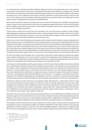 The 2010 European Report on Development 
38 
Social protection to fi ght persistent poverty and vulnerability 
So a market solution for social protection will be insuffi cient, defi nitely in the short run but also beyond. Just as in rich economies, 
it would lead to underinsurance, in which poor understanding drives people to buy insuffi cient or inadequate cover. And many 
perils would not be covered because the market would undersupply the products. Pricing would also be aff ected, with products 
too expensive. As a result, it is likely that micro-insurance cannot just substitute for social insurance activities, at least not in the 
short run. But it holds a promise of providing cost-eff ective protection for many specifi c hazards, and could be part of a social 
insurance system, including payments of premiums for specifi ed benefi ts. 
Much could be learned from attempts to provide private micro-insurance for the design and sustainability of social insurance 
schemes. Foremost is that insurance involves a contract that, with appropriate regulatory frameworks, can be enforced: this feature 
leads to credibility and guarantees for the customer. A clear entitlement and right to social insurance would be required to mimic 
this, as a means of off ering true protection. 
Private insurance markets fi nd it hard to deal with catastrophic risks, and social insurance would face similar problems. 
Making appropriate arrangements to deal with these instances, drawing inspiration from the principles of reinsurance, would be 
required. And many of the problems of insurance, such as trust and moral hazard, also apply to social insurance provided by the 
state or other agents, undermining its eff ectiveness and increasing its costs. 
Could not more use be made of the existing mutual support and other informal insurance systems to improve social protection? 
Informal insurance systems are embedded in local society, exploiting people’s social connections and the high degree of trust and 
information that this delivers. Clan-based and network-based systems rely on shared knowledge and understanding, but also norms 
of behaviour that make the sustainability of these systems easier. Mutual support groups, such as funeral societies, tend to have 
strict membership rules and regular meetings to enforce their bond. Insurance delivery, including social insurance, can benefi t from 
these relationships to limit some of the typical problems of moral hazard and trust. In other words, informal insurance systems could 
reach the poor through either market insurance or social insurance. This would both limit the costs and increase the eff ectiveness. 
For risks that need large-scale risk pooling, such as covariate risks, social insurance could complement existing mutual support 
systems, without crowding them out. One caveat is that the strength of these organisations is their independence from market or 
state structures. For example, funeral societies in Ethiopia and Tanzania are considered among the most democratic and inclusive 
institutions, mostly devoid of elite or political capture. Scaling them up could undermine them. 
Social assistance provides liquidity to specifi c groups of people, in the form of grants. Why should this not be credit, provided by 
micro-credit institutions? Microcredit, a key part of the general development mantra, is a key instrument to reach and empower the 
poor. While it is still not straightforward to fi nd clear and undisputed evidence that micro-credit off ers the transformation of lives 
promised,157 the evident appeal and success of the larger Asian and Latin American micro-credit institutions suggest a powerful, 
more market-based alternative to off ering much broader social insurance to the poor. One argument for broader social assistance 
is that micro-credit programmes fi nd it notoriously diffi cult to reach the poorest.158 For example, one of the largest micro-fi nance 
institutions in the world, BRAC, (initially based only in Bangladesh but now also in several African countries), has started to design 
specifi c ultra-poor programmes to fi nd ways of allowing some of the poorest group to graduate into their micro-credit programmes. 
Furthermore, credit is not costless to the poor: in most delivery models, little distinction is made between a failure to repay 
due to improper behaviour or to genuine bad luck. This led some to refer to ‘microdebt’ programmes rather than micro-credit, 
as obligations are created that cannot be fulfi lled after shocks. Cases have been documented in which moneylenders were used 
to refi nance micro-credit loans that needed to be paid back, creating a debt trap.159 Despite being off ered credit for inputs, 
fear of indebtedness and the hardship that it would bring has reduced the uptake of modern inputs in rural Ethiopia.160 In short, 
micro-credit may not be suitable or off er a solution to all the poor. 
Nevertheless, the success of micro-credit programmes of reaching millions across the world illustrates a possible lesson for social 
assistance programmes. Microcredit involves a clear contract between provider and borrower, with clearly spelled out rights and 
obligations. In the contracts by some micro-credit institutions, repayment off ers a credible promise for larger loans. Off ering such 
guaranteed path of rights and obligations would strengthen the scope for using social assistance as an enabling force. 
The emergence of better functioning credit markets, helped by micro-credit schemes, may also be hurt by a growing role for 
social protection systems. Conceptually, the problem lies in off ering a welfare fl oor. For those close to this fl oor, it may encourage 
‘gambling for resurrection’ behaviour, as observed in fi rms with limited liability legislation.161 Off ering loans to people who have 
little to lose from not repaying, because they can get a minimum payment through social protection schemes, would encourage 
157 Armandáriz de Aghion and Murdoch 2005. 
158 Armandáriz de Aghion and Murdoch 2005. 
159 Matin 1997; Adams and von Pischke 1992. 
160 Dercon and Christiaensen 2010. 
161 Stiglitz 1981. 
 