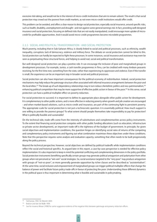 The 2010 European Chapter 2 Report on Development 
excessive risk-taking, and would not be in the interest of micro-credit institutions that aim to remain solvent. The result is that social 
protection may crowd out the poorest from credit markets, as not even micro-credit institutions would off er credit. 
This problem can be avoided, and off ers a clear reason to design social protection, especially social insurance, around specifi c risks, 
such as health, disability, unemployment and drought - and not against some general earnings risk. In fact, providing well-designed 
insurance and social protection, focusing on defi ned risks that are not easily manipulated, could encourage more uptake of micro-credit 
for profi table opportunities. And it would avoid micro-credit programmes become microdebt programmes. 
2.3.3 SOCIAL AND POLITICAL TRANSFORMATION  AND SOCIAL PROTECTION 
Much poverty, including that in Sub-Saharan Africa, is closely linked to social and political processes, such as ethnicity, wealth 
inequality, corruption, lack of democracy, violence and military force. The debate on social protection cannot be blind to this. 
Social protection can hardly be expected to fi ght these processes. In some instances, social insurance and assistance may even be 
seen as perpetuating these structural forces, and helping to avoid real, social and political transformation. 
But well-designed social protection can play a positive role. It can encourage the inclusion of poor and marginalised groups in 
development processes. For example, Juntos, a cash transfer programmes in Peru, can be credited with many Andean peasants 
receiving, for the fi rst time ever, something from the state, rather than experiencing its oppression and violence. Even if the transfer 
is small, the experience can be an important step in broader social and political processes. 
Social protection can also have important consequences for the political economy of redistribution. Indeed, social protection 
mechanisms may help reduce the patronage structure often associated with informal insurance arrangements between the poor and 
the local elites.162 The break-up of such dependency relationships may in turn reduce clientelistic politics and neo-patrimonialism,163 
enhancing political competition that may be more supportive of eff ective public action in favour of the poor.164 In this sense, social 
protection can have a political multiplier eff ect on poverty reduction. 
For social protection to succeed, it is important to defi ne its appropriate place alongside other public action for development. 
It is complementary to other public actions, and is more eff ective in reducing poverty when growth and job creation are encouraged 
- and when market-based solutions, such as micro-credit and insurance, are part of the continuing fi ght to persistent poverty. 
The appropriate scale for social protection is not just a technocratic question: it is essentially political. How much support is 
one willing to provide the poorest groups? To what extent should people themselves take responsibility to pay for protection? 
What is politically feasible and sustainable? 
On the technical side, trade-off s come from the intensity of substitutions and complementarities across policy instruments. 
To the extent that fi nancing social protection competes with other public funding allocations (such as education, infrastructure 
or private sector development), an important trade-off is the tightness of the budget of government. In principle, for given 
social objectives and implementation conditions, the question hinges on identifying social rates of returns of the competing 
and complementary policy instruments and fi guring out what combination maximises these objectives under these conditions. 
Note that this perspective requires some analysis and evaluation capacity, something that often needs to be built progressively 
along the policy process. 
Beyond the technical perspective, however, social objectives are defi ned by political tradeoff s while implementation conditions 
refl ect the social and historical specifi cs. As argued later in this report, a case-by-case perspective is needed for eff ective policy 
implementation. It is also important to keep in mind the potential confl icting and complementing dimensions in the policy portfolio. 
Social protection instruments benefi ting specifi cally certain groups may generate political antagonism and polarisation from other 
groups when not perceived as “win-win” social strategies. So, social assistance targeted to the “very poor” may produce antagonism 
with groups of “not-so-poor”, or more generally generate opposition by richer classes and be described as “assistentialism”. 
At the same time, social inclusion and empowerment of marginalised groups can trigger political multiplier eff ects that change the 
balance of power and facilitate future policy trade-off s in favour of protecting the poor. Understanding these diff erent dynamics 
in the political space is thus important in determining what is feasible and sustainable in policymaking. 
162 Fafchamps 1992; De Weerdt 2004. 
163 Bratton and Van de Walle 1994. 
164 See for instance Moser (1998) for some suggestive evidence of the negative links between patronage and poverty reduction eff orts. 
39 
 