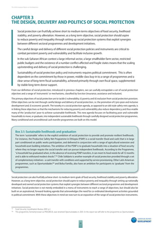 The 2010 European Report on Development 
CHAPTER 3 
THE DESIGN, DELIVERY AND POLITICS OF SOCIAL PROTECTION 
Social protection can fruitfully achieve short to medium terms objectives of food security, livelihood 
stability, and poverty alleviation. However, as a long term objective, social protection should aspire 
to reduce poverty and inequality through setting up social protection systems that exploit synergies 
between diff erent sectoral programmes and development initiatives. 
The careful design and delivery of diff erent social protection policies and instruments are critical to 
combat persistent poverty and vulnerability and facilitate inclusive growth. 
In the sub-Saharan African context a large informal sector, a large smallholder farm sector, restricted 
public budgets and the existence of a number confl ict-aff ected and fragile states means that the scaling 
up/extending and delivery of social protection is challenging. 
Sustainability of social protection policy and instruments requires political commitment. This is often 
dependent on the commitment by those in power, middle class buy-in to a range of programmes and a 
clear sense of long-term fi scal sustainability, achieved primarily through own fi scal space, supplemented 
by stable long-term donor support. 
From our defi nition of social protection, introduced in previous chapters, we can usefully extrapolate a set of social protection 
objectives and a range of ‘instruments’ or mechanisms, classifi ed by function (insurance, assistance and inclusion). 
The primary objectives of social protection are to tackle i) vulnerability; ii) poverty and iii) exclusion from social protection provision. 
Other objectives can be met through careful design and delivery of social protection, i.e. the promotion of i) pro-poor and inclusive 
development and; ii) economic growth. The novelty in a social protection agenda, as opposed to an old-style safety-nets agenda, is 
in linking these objectives so that the mechanisms for reducing poverty and vulnerability also reduce dependency and thus enable 
many of the ‘productive’ poor to achieve sustainable livelihoods. This new agenda focuses on facilitating poor and vulnerable 
households to move, or graduate, into independent sustainable livelihoods through carefully designed social protection programmes. 
Many conditional and unconditional cash transfer programmes are built on this model. 
Box 3.1: Sustainable livelihoods and graduation 
The term ‘sustainable’ refers to the explicit ambition of social protection to provide and promote resilient livelihoods. 
For instance, the Productive Safety Net Programme in Ethiopia (PSNP) is a social transfer (food and cash) that is in large 
part conditioned on public works participation, and delivered in conjunction with a range of agricultural extension and 
household asset building initiatives. The ambition of the PSNP is to graduate households into a situation of food security 
where they no longer require the social transfer and can pursue independent livelihoods. According to the Programme, 
“a household has graduated when, in the absence of receiving PSNP transfers, it can meet its food needs for all 12 months 
and is able to withstand modest shocks”.165 Chile Solidario is another example of social protection provided through a set 
of complementary initiatives - a cash transfer with conditions and supported by service provisioning. Other Latin American 
programmes, such as Oportunidades166 and Bolsa Familia, also have an ambition for participants to ‘graduate’ from the 
programmes. 
Social protection can also fruitfully achieve short- to medium-term goals of food security, livelihood stability and poverty alleviation. 
However, as a long-term objective, social protection should aspire to reduce poverty and inequality through setting up nationally 
developed and owned social protection systems that exploit synergies between diff erent sectoral programmes and development 
initiatives. Social protection is not merely embodied in a menu of instruments to reach a range of objectives, but should also be 
built on an aspirational, forward-looking agenda that acknowledges the need for co-ordinated development activities grounded 
in political commitment. With these objectives in mind we now turn to an exposition of the range of social protection instruments. 
165 Food Security Coordination Bureau 2007, p.1. 
166 This programme, formerly known as PROGRESA, was renamed Oportunidades in 2001. In this report we will refer to the programme as Oportunidades. 
42 
 