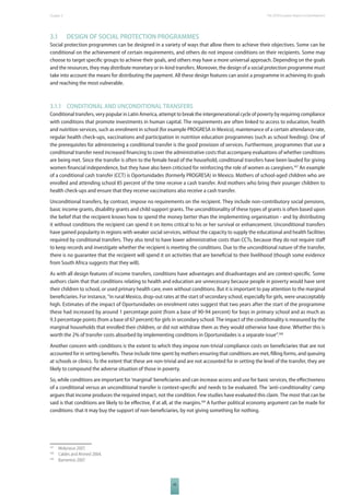 The 2010 European Chapter 3 Report on Development 
3.1 DESIGN OF SOCIAL PROTECTION PROGRAMMES 
Social protection programmes can be designed in a variety of ways that allow them to achieve their objectives. Some can be 
conditional on the achievement of certain requirements, and others do not impose conditions on their recipients. Some may 
choose to target specifi c groups to achieve their goals, and others may have a more universal approach. Depending on the goals 
and the resources, they may distribute monetary or in-kind transfers. Moreover, the design of a social protection programme must 
take into account the means for distributing the payment. All these design features can assist a programme in achieving its goals 
and reaching the most vulnerable. 
3.1.1 CONDITIONAL AND UNCONDITIONAL TRANSFERS 
Conditional transfers, very popular in Latin America, attempt to break the intergenerational cycle of poverty by requiring compliance 
with conditions that promote investments in human capital. The requirements are often linked to access to education, health 
and nutrition services, such as enrolment in school (for example PROGRESA in Mexico), maintenance of a certain attendance rate, 
regular health check-ups, vaccinations and participation in nutrition education programmes (such as school feeding). One of 
the prerequisites for administering a conditional transfer is the good provision of services. Furthermore, programmes that use a 
conditional transfer need increased fi nancing to cover the administrative costs that accompany evaluations of whether conditions 
are being met. Since the transfer is often to the female head of the household, conditional transfers have been lauded for giving 
women fi nancial independence, but they have also been criticised for reinforcing the role of women as caregivers.167 An example 
of a conditional cash transfer (CCT) is Oportunidades (formerly PROGRESA) in Mexico. Mothers of school-aged children who are 
enrolled and attending school 85 percent of the time receive a cash transfer. And mothers who bring their younger children to 
health check-ups and ensure that they receive vaccinations also receive a cash transfer. 
Unconditional transfers, by contrast, impose no requirements on the recipient. They include non-contributory social pensions, 
basic income grants, disability grants and child support grants. The unconditionality of these types of grants is often based upon 
the belief that the recipient knows how to spend the money better than the implementing organisation - and by distributing 
it without conditions the recipient can spend it on items critical to his or her survival or enhancement. Unconditional transfers 
have gained popularity in regions with weaker social services, without the capacity to supply the educational and health facilities 
required by conditional transfers. They also tend to have lower administrative costs than CCTs, because they do not require staff 
to keep records and investigate whether the recipient is meeting the conditions. Due to the unconditional nature of the transfer, 
there is no guarantee that the recipient will spend it on activities that are benefi cial to their livelihood (though some evidence 
from South Africa suggests that they will). 
As with all design features of income transfers, conditions have advantages and disadvantages and are context-specifi c. Some 
authors claim that that conditions relating to health and education are unnecessary because people in poverty would have sent 
their children to school, or used primary health care, even without conditions. But it is important to pay attention to the marginal 
benefi ciaries. For instance, “in rural Mexico, drop-out rates at the start of secondary school, especially for girls, were unacceptably 
high. Estimates of the impact of Oportunidades on enrolment rates suggest that two years after the start of the programme 
these had increased by around 1 percentage point (from a base of 90-94 percent) for boys in primary school and as much as 
9.3 percentage points (from a base of 67 percent) for girls in secondary school. The impact of the conditionality is measured by the 
marginal households that enrolled their children, or did not withdraw them as they would otherwise have done. Whether this is 
worth the 2% of transfer costs absorbed by implementing conditions in Oportunidades is a separate issue”.168 
Another concern with conditions is the extent to which they impose non-trivial compliance costs on benefi ciaries that are not 
accounted for in setting benefi ts. These include time spent by mothers ensuring that conditions are met, fi lling forms, and queuing 
at schools or clinics. To the extent that these are non-trivial and are not accounted for in setting the level of the transfer, they are 
likely to compound the adverse situation of those in poverty. 
So, while conditions are important for ‘marginal’ benefi ciaries and can increase access and use for basic services, the eff ectiveness 
of a conditional versus an unconditional transfer is context-specifi c and needs to be evaluated. The ‘anti-conditionality’ camp 
argues that income produces the required impact, not the condition. Few studies have evaluated this claim. The most that can be 
said is that conditions are likely to be eff ective, if at all, at the margins.169 A further political economy argument can be made for 
conditions: that it may buy the support of non-benefi ciaries, by not giving something for nothing. 
43 
167 Molyneux 2007. 
168 Caldes and Ahmed 2004. 
169 Barrientos 2007. 
 