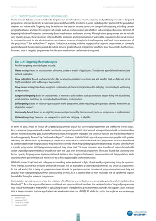 The 2010 European Report on Development 
44 
The design, delivery and politics of social protection 
3.1.2 TARGETED AND UNIVERSAL PROGRAMMES 
There is much debate around whether to target social transfers from a moral, empirical and political perspective. Targeted 
programmes attempt to identify a vulnerable group and channel the transfer to it, while excluding other portions of the population 
deemed less vulnerable. Targeting may be either on the basis of income poverty or categorical targeting, including certain 
geographical areas and specifi c categories of people, such as orphans, vulnerable children and unemployed persons. Methods of 
targeting include self-selection, community-based mechanisms and means testing. Although these programmes aim to include 
very specifi c groups, they have been criticised for the exclusion and stigmatisation of vulnerable populations, for social tension 
in communities, and for the administrative costs that are incurred through the initial targeting itself and the re-assessment of 
the population.170 But as Hoddinott171 argues, “on balance, existing evidence suggests that targeted programmes, as currently 
practiced around the developing world, do indeed deliver a greater share of programme benefi ts to poor households”. Furthermore, 
he asserts that in targeted programmes the allocation mechanisms can be more transparent. 
Box 3.2: Targeting Methodologies 
Possible targeting methodologies include: 
Means testing: Based on an assessment of income, assets or wealth of applicants. Those below a predefi ned threshold are 
defi ned as eligible. 
Proxy indicators: Based on characteristics like location (geographic targeting), age and gender, that are believed to be 
highly correlated with wellbeing or deprivation. 
Proxy means testing: Based on a weighted combination of characteristics believed to be highly correlated with well-being 
or deprivation. 
Categorical targeting: Based on characteristics of interest to policymakers (such as orphans or people living with disabilities), 
which might or might not be correlated with well-being or deprivation. 
Self-targeting: Based on voluntary participation in the programme, often requiring participants to identify themselves as 
eligible for support. 
Community-based: Based on an eligibility assessment performed by the community where a programme is implemented. 
Universal targeting: Everyone - or everyone in a particular category - is eligible. 
In terms of cost, those in favour of targeted programmes argue that universal programmes are ineffi cient in two ways. 
First, a universal programme will provide transfers to non-poor households. And second, some poor households receive transfers 
greater than their poverty gaps. Such ineffi ciencies reduce the poverty impact of the universal transfer and may be less eff ective 
in reducing poverty. Research by Coady and collegues172 reinforces the belief that targeted programmes can provide both greater 
effi ciency and eff ectiveness. By developing a comparative measure that can indicate the share of programme resources transferred 
to a certain segment of the population, they show the extent to which the poorest population segment (by income) benefi ts from 
a transfer programme. In 85 programmes analysed, they show that 25% more resources were transferred to poor households 
under targeted programmes than would have been the case with a universal programme. They also found that countries with 
better capacity for programme implementation do better at directing benefi ts towards poorer members of the population, as do 
countries where governments are more likely to be held accountable for their behaviour. 
While this research by Coady and collegues is compelling, when evaluated in light of real-world programming, it may be spurious. 
Their fi ndings assume that the same amount of resources will be available to a targeted programme as to a universal programme. 
In the real world, this is rarely so: governments can devote far greater resources to universal programmes (because they are 
popular) than to targeted programmes (because they are not). So it is possible that far more resources will be transferred to poor 
households through a universal programme. 
Such statistics cannot, however, refute the criticisms of ineffi ciency and ineff ectiveness aimed at targeted transfers highlighted by 
Hoddinott173. As in the argument between conditional and non-conditional transfers, the increased costs of targeted programmes 
may reduce the impact of the transfer. In calculating the cost of establishing a means tested targeted Child Support Grant in South 
Africa, it was estimated that one application had an administrative cost of US$2.85 while the cost to the applicant was on average 
170 Samson 2009. 
171 Hoddinott 2007. 
172 Coady et al. 2004a. 
173 Hoddinott 2007. 
 