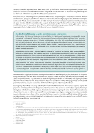 The 2010 European Chapter 3 Report on Development 
a further US$3.80 and required six hours. When this is scaled up to include all those children eligible for the grant, the cost is 
somewhere between US$17.2 million for children 0-8 using cut-off s and US$34.0 million for all children using infl ation-adjusted 
cut-off s.174 Such ineffi ciencies can justify the call for universal programmes. 
Many advocating for and working on social protection call for universal programming and a universal social minimum. Access to 
social protection, it is argued, is enshrined in the Universal Declaration of Human Rights expressed as the fundamental right to 
social security (Art. 22), to social protection (Art. 23) and to security in the event of unemployment, sickness, disability, widowhood, 
old age or other lack of livelihood (Art. 25) and an adequate standard of living of all citizens. Thomson175 goes further in linking 
a social minimum and the foundational values of human rights notably autonomy, agency and dignity.176 These three values, he 
suggests, are refl ected and promoted in the fundamental purpose of a social minimum. 
Box 3.3: The right to social security: commitments and enforcement 
Following the 1948 Universal Declaration of Human Rights, the right to social security was incorporated in several 
international177 and regional178 treaties. The 1966 International Covenant on Economic, Social and Cultural Rights “recognizes 
the right of everyone to social security, including social insurance” (Art. 9). The right to social security encompasses the 
right to access and maintain benefi ts, whether in cash or in kind, without discrimination in order to secure protection, 
inter alia, from lack of work-related income caused by sickness, disability, maternity, employment injury, unemployment, 
old age, or death of a family member; unaff ordable access to health care; and insuffi cient family support, particularly for 
children and adult dependents.179 
But implementation of Article 9 has been lacking. In 2008 the UN Committee on Economic, Social and Cultural Rights 
expressed its concern over the “very low levels of access to social security with a large majority (about 80%) of the global 
population currently lacking access to formal social security. Among these 80%, 20% live in extreme poverty”.180 Indeed, while 
social rights are recognised and proclaimed, they are often referred to as “the rights of the poor”, and thereby ‘poor rights’. 
They rarely benefi t from the same regime and guarantees as the other fundamental rights, and are not easily enforceable. 
In this respect, the 1981 African Charter on Human and Peoples’ Dignity omits the right to social security. According to the 
former Secretary of the African Commission on Human and Peoples’ Rights, it was “not an oversight but rather [took] into 
account the current economic environment in the majority of African states, whose resources could not adequately support 
a social security system. It [was] therefore left to the discretion of each state to provide its own social security system”. 181 
While the evidence suggests that targeting generally increases the share of benefi ts going to poor people, there are exceptions. 
Coady and collegues182 note that 14% of programmes were regressive - that is, the poorest 20% of households received less than 
20% of programme benefi ts - a fi gure that rises to 25% if self-targeted food subsidies are included. Nor does targeting mean that 
all poor households will be included - there can be errors of exclusion related to the inability of the programme to correctly identify 
potential benefi ciaries; exclusion based on lack of information for recipients; and at times self-exclusion. 
Poor targeting often refl ects bad design or bad implementation. Hoddinott183 asserts that successful targeting requires that 
programme administrators know who the poor are and where, and how they can best be reached. It also requires the ability to 
identify these individuals, households or groups. Absent either of these and targeting will not be eff ective.184 However, knowing 
who and where the poor are and how best to identify them is not simply an aspect of good or bad programme design, it is related to 
capacity and context. In many places in Africa (and also in high income countries) it is extremely diffi cult to obtain this information 
due to poor data and weak administrative capacity. In some places, then, categorical targeting approaches can be a best-fi t solution 
to the inherent problems of poverty targeting. 
174 Budlender et al. 2005. 
175 Thomson 2007. 
176 Thomson 2007. 
177 The 1966 International Convention on the Elimination of All forms of Racial Discrimination (Art. 2 and 5), the 1979 UN Convention on the Elimination of All Forms 
of Discrimination against Women (Art. 11 and 14), the 1989 UN Convention on the Rights of the Child (Art.26), and the 2006 Convention on the Rights of Persons 
with Disabilities (Art 28). The 1952 ILO Social Security (Minimum Standards) Conventions n°102 defi nes the nine classical branches of social security. 
178 The 1961 European Social Charter (Art 12, and Arts 8 (1), 14,16, and 17); the 2000 Charter Of Fundamental Rights Of The European Union (Art. 34); the Protocol Of 
San Salvador (Art. 9); the American Declaration of the Rights and Duties of Man (Art.16). 
45 
179 UN Economic and Social Council 2008, p.2. 
180 Ibid, p.3. 
181 Baricako 1999 p, 51. 
182 Coady et al. 2004a,b 
183 Hoddinott 2007 
184 Hoddinott 2007. 
 