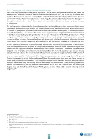 The 2010 European Report on Development 
48 
The design, delivery and politics of social protection 
3.1.4 TECHNOLOGY AND ADMINISTRATIVE ARRANGEMENTS 
Social protection payments in Europe are typically deposited in a bank account or sent by cheque through the post, options not 
always feasible in developing countries. In many areas, banks may not be operating, and if they are, the poor are often excluded 
from them. As a result, social protection has created other methods to distribute transfers, adapted to local contexts. Devereux 
and Vincent192 state that these methods either involve a ‘push’ or a ‘pull’ mechanism: either the transfer is sent to the recipient or 
the recipient has to collect the transfer. Furthermore, the transfer can be disbursed in cash or in kind, or it can be on a smartcard 
or mobile phone. 
One ‘pull’ mechanism distributes transfers through local post offi ces or other public places, where government offi cials or non-governmental 
organisation (NGO) staff distribute hard currency, payments in kind, or a combination of both. Lesotho uses post offi ces 
to distribute its social pensions, but other countries have discovered the drawbacks.193 Fixed payment locations require recipients 
to travel to the location and queue to receive their transfer, losing a day of work and incurring travel costs. Furthermore, in Malawi’s 
Food and Cast Transfers (FACT) project, recipients carried both transfers and were thus easily identifi able, possibly resulting in theft 
or stigmatisation.194 For the distributor, these programmes demand labour and administration, requiring staff to count cash, stuff 
envelopes and hand out money. The manual handling of cash can also result in theft and corruption. In addition, the distributor 
has to consider security measures, because the payment location will have a large sum of money and be an easy target for theft. 
In recent years, the use of innovative technology to disburse payments using ‘push’ mechanisms has increased. These programmes 
often disburse payments through smartcards, including biometric smartcards, and mobile phones. Implementing organisations 
have installed fi xed pay-points that use ATMs, where the money can be collected at the recipient’s convenience, and created mobile 
paypoints, which travel to the recipient’s community. Namibia uses biometric smartcards to disburse social pensions, allowing 
elderly Namibians to withdraw their pension from either fi xed or mobile payment units using their smartcard and fi ngerprints.195 
In Kenya a project launched in Kerio Valley enabled citizens to send, receive and save money through their mobile phones. 
Concern Worldwide and its partner, the Catholic Diocese of Eldoret, distributed a mobile phone and a solar charger to groups of 
people, while individuals received SIM cards.196 Since 2008 the use of mobile phones as a means of sending, receiving and saving 
money has been available to any Kenyans using Safaricom or Vodafone as their mobile provider.197 These technologically advanced 
methods have been lauded for their effi ciency, their cost-eff ectiveness, and for smartcards in some locations, their ability to give 
the poor access to the formal fi nancial infrastructure.198 But they can be expensive initially, and the costs may be too high for small 
programmes.199 
192 Devereux and Vicente 2010 
193 Lesotho as an example–Devereux and Vincent 2010, p. 370. 
194 Ibid, pp.375-76. 
195 Ibid, p. 371. 
196 Idea came from Devereux and Vincent, but information from Datta et al. 2008. 
197 Vodafone has also expanded the money transfer through mobiles to Afghanistan and Tanzania, with plans to launch programmes in Fiji, South Africa and 
Qatar. 
198 Devereux and Vincent 2010, pp. 371-72 
199 Ibid. 
 