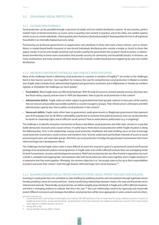 The 2010 European Chapter 3 Report on Development 
49 
3.2 DELIVERING SOCIAL PROTECTION 
3.2.1 DISTRIBUTION CHANNELS 
Social protection can be provided through a spectrum of market and non-market distribution systems. At one extreme, perfect 
markets have no formal restrictions on access, price or quantity (non-existent in practice), and at the other, non-market systems 
restrict access to certain individuals, a fi xed quantity and a fi xed price (food aid provided in fi xed quantities for free to all registered 
households in an internally displaced persons camp). 
Provisioning can be formal (governments or organisations who distribute to those who meet a fi xed criterion, such as chronic 
illness; or market-based health insurance) or non-formal (individuals distributing alms outside a temple or church to those that 
appear needy). It can be arms-length (universal cash transfers paid by the government into recipient’s bank accounts), or relation-based 
(membership in home-town associations that provide security for community and household shocks). In between, are 
many combinations and many variations on these features (for example, market-based pensions topped up by state non-market 
distribution). 
3.2.2 DELIVERY CONSTRAINTS IN FRAGILE AND CONFLICTAFFECTED STATES 
Many of the challenges faced in delivering social protection in countries in situation of fragility200 are similar to the challenges 
faced in low-income countries - but magnifi ed. For instance, the case for comprehensive social protection in Malawi or Zambia 
(non-fragile states) includes fi scal, administrative/logistical and governance constraints, but in Afghanistan or Somalia (or northern 
Uganda, or Zimbabwe) the challenges are much greater: 
• Fiscal defi cits. Many fragile states are eff ectively bankrupt. With the bulk of resources oriented towards security, they have very 
low fi scal-raising capacity and are close to 100% aid-dependent. How to pay for social protection in this context? 
• Administrative defi cits. Fragile states are either subject to generalised low-level sporadic violence or have parts of the country 
that are insecure and possibly inaccessible (warlords or counter-insurgency groups). Their infrastructure is destroyed, and their 
administrative capacity low. How to deliver social protection in this context? 
• Democratic defi cits. Fragile states either have no government, weak governments or illegitimate governments that represent 
part of the populace but not all. Where vulnerability is partly due to exclusion from political processes, how can social protection 
be based on citizenship rights and an eff ective social contract? How to avoid adverse politicisation (e.g. in targeting)? 
The challenge is to identify innovative mechanisms to fi nance and deliver social protection and other basic services in a way that 
builds democratic structures and a social contract. A useful way to think about social protection within fragile situations is along 
the following lines. First, in the relationships among social protection, livelihoods and state building, focus on how to leverage 
social protection to promote a social contract and transform lives. Second, understand and facilitate channels of access to social 
provisioning for poor and vulnerable groups. And third, use social protection to bridge the gap between humanitarian short-term 
relief and longer term development eff orts. 
The challenges facing fragile states make it more diffi cult to reach the long-term goal of a government-owned and fi nanced 
package of social protection policies and programmes. In fragile states and confl ict-aff ected contexts there are overlapping needs 
for both humanitarian, recovery and development assistance. Relief and social protection are often framed in opposition, but such 
a divide is unhelpful and inappropriate. Humanitarian relief and social protection often work together, and in fragile situations it 
is imperative that they work together. Ultimately, the common objective is to “encourage states to live up to their responsibilities 
to protect and assist their citizens”, both through disaster relief and longer term social assistance.201 
3.2.3 BUILDING RESILIENT SOCIAL PROTECTION INSTITUTIONS: SOCIAL PROTECTION AND STATE BUILDING 
Investing in social protection can contribute to state building by stabilising incomes and consumption through legitimate means 
thereby providing a sense of security and trust - and by transforming relationships between citizens, the state and the private sector 
(internal and external). Theoretically social protection can deliver tangible peace dividends in fragile and confl ict-aff ected situations, 
and there is emerging evidence to indicate that this is the case.202 But such relationships need to be rigorously and empirically 
tested. Diff erent instrument and strategies that deliver social protection will be more appropriate in some contexts and not others. 
200 Several classifi cations and rankings of state fragility exist. However, ERD 2009 pointed out that no matter how this group is defi ned, countries in situation of 
fragility are characterized - among other key factors - by deep failures in their state institutions, the inability to provide basic services to their citizens and by 
a low capacity to mobilize domestic resources. 
201 Harvey 2009, p.188. 
202 See, for example, Jennings 2006 on Yemen. 
 