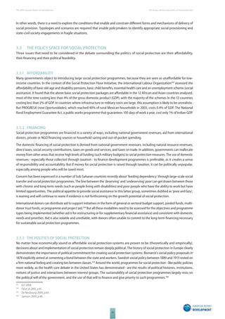 The 2010 European Report on Development 
50 
The design, delivery and politics of social protection 
In other words, there is a need to explore the conditions that enable and constrain diff erent forms and mechanisms of delivery of 
social provision. Typologies and scenarios are required that enable policymakers to identify appropriate social provisioning and 
state-civil society engagements in fragile situations. 
3.3 THE POLICY SPACE FOR SOCIAL PROTECTION 
Three issues that need to be considered in the debate surrounding the politics of social protection are their aff ordability, 
their fi nancing and their political feasibility. 
3.3.1 AFFORDABILITY 
Many governments object to introducing large social protection programmes, because they are seen as unaff ordable for low-income 
countries. In the context of the Social Protection Floor Initiative, the International Labour Organization203 assessed the 
aff ordability of basic old-age and disability pensions, basic child benefi ts, essential health care and an unemployment scheme (social 
assistance). It found that the above basic social protection packages are aff ordable in the 12 African and Asian countries analysed, 
most of the time costing less than 4% of the gross domestic product (GDP), with the majority of the schemes in the 12 countries 
costing less than 2% of GDP. In countries where infrastructure or military costs are large, this assumption is likely to be unrealistic. 
But PROGRESA (now Oportunidades), which reached 40% of rural Mexican households in 2003, costs 0.4% of GDP. The National 
Rural Employment Guarantee Act, a public works programme that guarantees 100 days of work a year, cost only 1% of Indian GDP. 
3.3.2 FINANCING 
Social protection programmes are fi nanced in a variety of ways, including national government revenues, aid from international 
donors, private or NGO fi nancing sources or household saving and out-of-pocket spending. 
The domestic fi nancing of social protection is derived from national government revenues, including natural resource revenues, 
direct taxes, social security contributions, taxes on goods and services, and taxes on trade. In addition, governments can reallocate 
money from other areas that receive high levels of funding (such military budgets) to social protection measures. The use of domestic 
revenues - especially those collected through taxation - to fi nance development programmes is preferable, as it creates a sense 
of responsibility and accountability. But if money for social protection is raised through taxation, it can be politically unpopular, 
especially among people who will be taxed most. 
Concern has been expressed in a number of Sub-Saharan countries recently about ‘feeding dependency’ through large-scale social 
transfer and social protection programmes. The line between the ‘deserving’ and ‘undeserving’ poor can get drawn between those 
with chronic and long-term needs (such as people living with disabilities) and poor people who have the ability to work but have 
limited opportunities. The political appetite to provide social assistance to this latter group, sometimes dubbed as ‘poor and lazy’, 
is waning and will continue to wane if evidence is not forthcoming on the growth potential of social protection. 
International donors can distribute aid to support initiatives in the form of general or sectoral budget support, pooled funds, multi-donor 
trust funds, or programme and project aid.204 But all these modalities need to be assessed for the objectives and programme 
types being implemented (whether aid is for restructuring or for supplementary fi nancial assistance) and consistent with domestic 
needs and priorities. Aid is also volatile and unreliable, with donors often unable to commit to the long-term fi nancing necessary 
for sustainable social protection programmes. 
3.3.3 THE POLITICS OF SOCIAL PROTECTION 
No matter how economically sound or aff ordable social protection systems are proven to be (theoretically and empirically), 
decisions about and implementation of social protection remain deeply political. The history of social protection in Europe clearly 
demonstrates the importance of political commitment for creating social protection systems. Bismarck’s social policy proposals in 
1878 explicitly aimed at cementing a bond between the state and workers. Swedish social policy between 1889 and 1913 rested on 
a fi rm national feeling and creating ties between classes.205 Around the world, programmes for social protection - like public policies 
more widely, as the health care debate in the United States has demonstrated - are the results of political histories, institutions, 
notions of justice and interactions between interest groups. The sustainability of social protection programmes largely rests on 
the political will of the government, and the use of that will to fi nance and give priority to such programmes.206 
203 ILO 2008. 
204 Pal et al 2005, p.41. 
205 De Neubourg 2009, p.64. 
206 Samson 2009, p.48. 
 