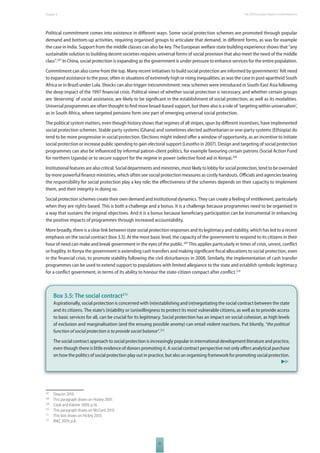 The 2010 European Chapter 3 Report on Development 
Political commitment comes into existence in diff erent ways. Some social protection schemes are promoted through popular 
demand and bottom-up activities, requiring organised groups to articulate that demand, in diff erent forms, as was for example 
the case in India. Support from the middle classes can also be key. The European welfare state building experience shows that “any 
sustainable solution to building decent societies requires universal forms of social provision that also meet the need of the middle 
class”.207 In China, social protection is expanding as the government is under pressure to enhance services for the entire population. 
Commitment can also come from the top. Many recent initiatives to build social protection are informed by governments’ felt need 
to expand assistance to the poor, often in situations of extremely high or rising inequalities, as was the case in post-apartheid South 
Africa or in Brazil under Lula. Shocks can also trigger (re)commitment: new schemes were introduced in South-East Asia following 
the deep impact of the 1997 fi nancial crisis. Political views of whether social protection is necessary, and whether certain groups 
are ‘deserving’ of social assistance, are likely to be signifi cant in the establishment of social protection, as well as its modalities. 
Universal programmes are often thought to fi nd more broad-based support, but there also is a role of ‘targeting within universalism’, 
as in South Africa, where targeted pensions form one part of emerging universal social protection. 
The political system matters, even though history shows that regimes of all stripes, spun by diff erent incentives, have implemented 
social protection schemes. Stable party systems (Ghana) and sometimes elected authoritarian or one-party systems (Ethiopia) do 
tend to be more progressive in social protection. Elections might indeed off er a window of opportunity, as an incentive to initiate 
social protection or increase public spending to gain electoral support (Lesotho in 2007). Design and targeting of social protection 
programmes can also be infl uenced by informal patron-client politics, for example favouring certain patrons (Social Action Fund 
for northern Uganda) or to secure support for the regime in power (selective food aid in Kenya).208 
Institutional features are also critical. Social departments and ministries, most likely to lobby for social protection, tend to be overruled 
by more powerful fi nance ministries, which often see social protection measures as costly handouts. Offi cials and agencies bearing 
the responsibility for social protection play a key role; the eff ectiveness of the schemes depends on their capacity to implement 
them, and their integrity in doing so. 
Social protection schemes create their own demand and institutional dynamics. They can create a feeling of entitlement, particularly 
when they are rights-based. This is both a challenge and a bonus. It is a challenge because programmes need to be organised in 
a way that sustains the original objectives. And it is a bonus because benefi ciary participation can be instrumental in enhancing 
the positive impacts of programmes through increased accountability. 
More broadly, there is a clear link between state social protection responses and its legitimacy and stability, which has led to a recent 
emphasis on the social contract (box 3.5). At the most basic level, the capacity of the government to respond to its citizens in their 
hour of need can make and break government in the eyes of the public.209 This applies particularly in times of crisis, unrest, confl ict 
or fragility. In Kenya the government is extending cash transfers and making signifi cant fi scal allocations to social protection, even 
in the fi nancial crisis, to promote stability following the civil disturbances in 2008. Similarly, the implementation of cash transfer 
programmes can be used to extend support to populations with limited allegiance to the state and establish symbolic legitimacy 
for a confl ict government, in terms of its ability to honour the state-citizen compact after confl ict.210 
Box 3.5: The social contract211 
Aspirationally, social protection is concerned with (re)establishing and (re)negotiating the social contract between the state 
and its citizens. The state’s (in)ability or (un)willingness to protect its most vulnerable citizens, as well as to provide access 
to basic services for all, can be crucial for its legitimacy. Social protection has an impact on social cohesion, as high levels 
of exclusion and marginalisation (and the ensuing possible anomy) can entail violent reactions. Put bluntly, “the political 
function of social protection is to provide social balance”.212 
The social contract approach to social protection is increasingly popular in international development literature and practice, 
even though there is little evidence of donors promoting it. A social contract perspective not only off ers analytical purchase 
on how the politics of social protection play out in practice, but also an organising framework for promoting social protection. 
51 
207 Deacon 2010. 
208 This paragraph draws on Hickey 2007. 
209 Cook and Kabeer 2009, p.16. 
210 This paragraph draws on McCord 2010. 
211 This box draws on Hickey 2010. 
212 BMZ 2009, p.8. 
 