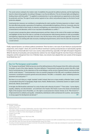 The 2010 European Report on Development 
52 
The design, delivery and politics of social protection 
The social contract underpins the modern state. It establishes the grounds for political authority, and the legitimating 
basis for citizens living together. According to Flanagan, it can thus be defi ned as “the set of mutual rights and obligations 
binding citizens with their polity”.213 As applied to social protection, it can be understood as an agreement on who should 
be protected, and how. The type of social contract agreed on has a direct and profound impact on the kind of social 
protection adopted. 
Social protection measures can contribute to strengthening the state’s position. By being responsive to citizens’ needs, 
the state eff ectively provides a guarantee of its legitimacy, and potentially the legitimacy of the tax. Conversely, when the 
state does not provide for these needs, its relevance and legitimacy are undermined in the eyes of citizens.214 This is likely 
to breed distrust and alienation, which in turn may lead to destabilisation or confl ict.215 
A social contract perspective places national governments and their citizens at the centre of the analysis and debate, 
and highlights the key role of the state as a provider of social protection while drawing attention to state accountability 
and legitimacy. Bypassing the state does not work is thus the fi rst lesson of the social contract approach. Donors thus 
need a clear focus on working with state structures, including local governments, and on how the state role can promote 
a social contract. 
Finally, regional dynamics can enhance political commitment. There has been a new wave of Latin American social protection 
programmes, and as chapter 1 shows, the current Pan-African momentum is putting social protection on national policy agendas. 
In Europe there has historically been much cross-country study and learning, especially in the light of European integration. 
While the diversity of social policy and social protection solutions has risen sharply through the more than 50 years of European 
integration and the enlargement from 6 to 27 Member States, new entrants have adopted their own variants of the European 
Social Model (box 3.6).216 
Box 3.6: The European social model(s) 
The “European Social Model” (ESM) has become one of the defi ning features of the European Union (EU), within and outside 
its borders. As part of the Lisbon Agenda, it has been defi ned as “characterised in particular by systems that off er a high 
level of social protection, by the importance of the social dialogue, and by services of general interest covering activities 
vital for social cohesion”.217 Social protection is thus an essential component of the ESM, and is considered a productive 
investment, crucial both to economic growth and social cohesion. The ESM is - or should be - about “combining economic 
dynamism and social justice”.218 
But there is no such thing as a single ‘standard’ model. Instead, there are as many models as Member States, usually 
conceptualised along lines of geography (Anglo-Saxon, Nordic, Mediterranean, Continental, Eastern) or regime (social-democratic, 
liberal, conservative).219 
In this light, the ESM should be understood “as a unity of values with a diversity of systems”.220 These values - human dignity, 
equality, solidarity, non-discrimination - are enshrined in the Treaties (TEU Article 2) and in the Charter of Fundamental 
Rights of the European Union (Preamble), as is the right to social protection (Charter Articles 32-34, TFEU Article 9).221 
A high attachment to solidarity and equality - embodied by redistribution within and between EU countries - also translates 
to strong support for development aid abroad.222 
213 Flanagan, in Hickey 2010. 
214 Adesina 2007, p.23-24. 
215 Inspired by Ortiz, p.62. For example, Chidambarahm show that in India, declining state involvement in welfare provision increases the propagation of right 
wing religious idelogy amongst the urban poor (Chidambarahm 2010). 
216 Golinowska et al, 2009. For a more critical viewpoint, see Scharpf 2002. 
217 European Council 2000. 
218 Giddens 2005. 
219 See for example: Esping-Endersen 1990; Ferrera 1998. 
220 European Parliament 2006. 
221 Charter of Fundamental Rights of the European Union 2000; Consolidated Treaty on European Union 2009; Consolidated Treaty on the Functioning of the European 
Union 2009. After Lisbon, the Charter was given binding legal eff ect equal to the Treaties. 
222 According to the latest Eurobarometer (European Commission 2010, p.6), 89% of Europeans attach a high value to development cooperation with 45% fi nding 
it very important and 44% fairly important. 
 