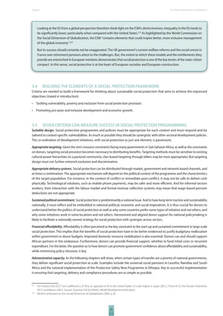 The 2010 European Chapter 3 Report on Development 
Looking at the EU from a global perspective therefore sheds light on the ESM’s distinctiveness: inequality in the EU tends to 
be signifi cantly lower, particularly when compared with the United States.223 As highlighted by the World Commission on 
the Social Dimension of Globalization, the ESM “contains elements that could inspire better, more inclusive management 
of the global economy”.224 
But its success should certainly not be exaggerated. The UK government’s current welfare reforms and the social unrest in 
France over retirement pensions attest to the challenges. But, the extent to which these models and the entitlements they 
provide are entrenched in European mindsets demonstrates that social protection is one of the key tenets of the state-citizen 
compact. In this sense, social protection is at the heart of European societies and European construction. 
3.4 BUILDING THE ELEMENTS OF A SOCIAL PROTECTION FRAMEWORK 
Criteria are needed to build a framework for thinking about sustainable social protection that aims to achieve the expressed 
objectives (stated in introduction): 
• Tackling vulnerability, poverty and exclusion from social protection provision. 
• Promoting pro-poor and inclusive development and economic growth. 
3.5 SEVEN CRITERIA CAN MEASURE SUCCESS IN SOCIAL PROTECTION PROGRAMMING 
Suitable design. Social protection programmes and policies must be appropriate for each context and must respond and be 
tailored to context-specifi c vulnerabilities. As much as possible they should be synergistic with other sectoral development policies. 
The co-ordination of development initiatives, with social protection as just one element, is paramount. 
Appropriate targeting. Given the strict resource constraints facing many governments in Sub-Saharan Africa, as well as the constraints 
on donors, targeting social provision becomes necessary to distributing benefi ts. Targeting methods must be sensitive to existing 
cultural power hierarchies (in a pastoral community, clan-based targeting through elders may be most appropriate). But targeting 
design must not further entrench exclusion and discrimination. 
Appropriate delivery systems. Social protection can be distributed through market, government and network-based channels, and 
at times a combination. The appropriate mechanism will depend on the political context of the programme and the characteristics 
of the target population. For instance, in the context of confl ict or immediate post-confl ict, it may not be safe to deliver cash 
physically. Technological solutions, such as mobile phone payments, may be safer and more effi cient. And for informal sectors 
workers, their interaction with the labour market and formal revenue collection systems may mean that wage-based pension 
deductions are not appropriate. 
Sustained political commitment. Social protection is predominantly a national issue. And to have long-term traction and sustainability 
nationally, it must refl ect and be embedded in national political, economic and social imperatives. It is thus crucial for donors to 
understand better the politics of social protection as well as why some countries prefer some types of initiative and not others, and 
why some initiatives work in some locations and not others. Harmonised and aligned donor support for national policymaking is 
likely to facilitate a nationally owned strategy for social protection with synergies across sectors. 
Financial aff ordability. Aff ordability is often perceived as the key constraint to the start-up and sustained commitment to large scale 
social protection. This implies that the benefi ts of social protection have to be better evidenced to justify budgetary reallocation 
within government or donor budgets. Improved domestic resource mobilisation is also essential. Donors can and should support 
African partners in this endeavour. Furthermore, donors can provide fi nancial support, whether to fund initial costs or recurrent 
expenditure. For the latter, the question as to how donors can promote government confi dence about aff ordability and sustainability, 
while minimising policy intrusion, is key. 
Administrative capacity. As the following chapters will show, when certain types of transfer are a priority of national governments, 
they deliver signifi cant social protection at scale. Examples include the universal social pensions in Lesotho, Namibia and South 
Africa and the national implementation of the Productive Safety New Programme in Ethiopia. Key to successful implementation 
is ensuring that targeting, delivery and compliance procedures are as simple as possible. 
223 For instance the EU27 Gini coeffi cient is of 30.6, as opposed to 45 in the United States. It is also higher in Japan (38.1.), China (41.5), the Russian Federation 
(43.7) and Mexico (48.1). Sources: Eurostat, CIA factsheets, World Development Indicators). 
224 World Commission on the Social Dimension of Globalization 2004. p.20. 
53 
 
