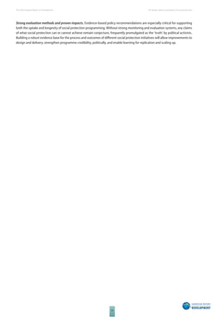 The 2010 European Report on Development 
54 
The design, delivery and politics of social protection 
Strong evaluation methods and proven impacts. Evidence-based policy recommendations are especially critical for supporting 
both the uptake and longevity of social protection programming. Without strong monitoring and evaluation systems, any claims 
of what social protection can or cannot achieve remain conjecture, frequently promulgated as the ‘truth’ by political activists. 
Building a robust evidence base for the process and outcomes of diff erent social protection initiatives will allow improvements to 
design and delivery, strengthen programme credibility, politically, and enable learning for replication and scaling up. 
 