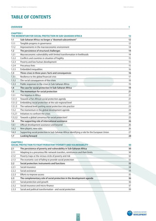 The 2010 European Report on Development 
V 
Table of Content s 
TABLE OF CONTENTS 
OVERVIEW 1 
CHAPTER 1 
THE MOMENTUM FOR SOCIAL PROTECTION IN SUBSAHARAN AFRICA 12 
1.1 Sub-Saharan Africa: no longer a “doomed subcontinent” 12 
1.1.1 Tangible progress in governance 12 
1.1.2 Improvements in the macroeconomic environment 14 
1.2 The persistence of structural challenges 14 
1.2.1 Macroeconomic vulnerability with limited transformation in livelihoods 14 
1.2.2 Confl icts and countries in situation of fragility 15 
1.2.3 Poverty and low human development 15 
1.2.4 Precarious lives 15 
1.2.5 Embedded inequalities 16 
1.3 Three crises in three years: facts and consequences 16 
1.3.1 Resilience to the global fi nancial crisis 17 
1.3.2 The social consequences of the crises 18 
1.3.3 Public responses to the crises in Sub-Saharan Africa 19 
1.4 The case for social protection in Sub-Saharan Africa 19 
1.5 The momentum for social protection 21 
1.5.1 The impetus in Africa 21 
1.5.1.1 Towards a Pan-African social protection agenda 21 
1.5.1.2 Embedding social protection at the sub-regional level 22 
1.5.1.3 The national level: putting social protection into practice 23 
1.5.2 The momentum in the global development agenda 24 
1.5.2.1 Initiatives to confront the crises 24 
1.5.2.2 Towards a global consensus for social protection? 25 
1.6 The supporting role of international assistance 26 
1.6.1 Offi cial development assistance and beyond 26 
1.6.2 New players, new rules 26 
1.6.3 Supporting social protection in Sub-Saharan Africa: identifying a role for the European Union 27 
1.7 Looking forward 28 
CHAPTER 2 
SOCIAL PROTECTION TO FIGHT PERSISTENT POVERTY AND VULNERABILITY 30 
2.1 The persistence of poverty and vulnerability in Sub-Saharan Africa 30 
2.1.1 Adapting to a precarious life: network transfers, remittances and their limits 30 
2.1.2 Poverty traps or the vicious circle of poverty and risk 32 
2.1.3 The economic cost of failing to provide social protection 32 
2.2 Social protection: instruments and functions 33 
2.2.1 Social insurance 34 
2.2.2 Social assistance 34 
2.2.3 Eff orts to improve access 35 
2.3 The complementary role of social protection in the development agenda 36 
2.3.1 Social protection and growth 36 
2.3.2 Social insurance and micro-fi nance 37 
2.3.3 Social and political transformation - and social protection 39 
 