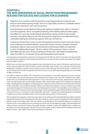 The 2010 European Report on Development 
CHAPTER 4 
THE NEW GENERATION OF SOCIAL PROTECTION PROGRAMMES: 
REASONS FOR SUCCESS AND LESSONS FOR ELSEWHERE 
Programmes from around the world show that there are good opportunities for introducing social 
protection where levels of poverty are high. There are no magic bullets, but there is considerable evidence 
on what works, what doesn’t and in what circumstances. 
Successful programmes have distinctive features that make them suitable for their context. In all cases of 
successful programmes, there is strong political leadership, which mobilises political and elite support. 
Preconditions for success also include adequate administrative capacity, and links to (and synergies 
with) other social policies. Moreover, successful social protection programmes have addressed the fi scal 
sustainability challenge by reaching large segments of the poor at limited cost. 
An important element of their success has been that programmes have been shown to have clear impacts 
on the well-being of intended benefi ciaries, measured by indicators of poverty, inequality and human 
development. Rigorous impact assessment has been key to determining strengths and weaknesses, 
as well as to building political support. But more evidence of the programmes’ impact on risk and 
vulnerability reduction and on income smoothing over the life cycle is still needed: investigating those 
longer-term eff ects is a crucial aspect of a forward-looking policy research agenda. 
A new generation of social protection programmes has emerged outside the OECD over the last two decades. This chapter describes 
why and where these programmes have emerged, and what lessons can be drawn for other countries, particularly in Sub-Saharan 
Africa, the subject of chapter 5. 
While the new successful social protection programmes have not emerged to the same extent in the poorest countries, there are 
various reasons to explore their lessons for poorer countries. Historically, policy learning is a very important channel for policy 
development. And because many low-income countries are now on a fairly stable path of economic growth, it is useful for them 
to start thinking about the kinds of programmes that become more necessary (politically, demographically) and more feasible 
(fi scally) as time goes by. 
The chapter is organised as follows. It fi rst discusses the main innovations of successful programmes; not that innovation 
is a precondition, but successful programmes have developed distinct features that make them suitable for their context. 
Second, there are preconditions that make programmes a success. There need to be fi scal space, and programmes need to be 
made sustainable through clear and enforceable graduation criteria. Administrative capacity must be adequate for programme 
design, including piloting and building on existing programmes. Programmes tend to work better when they are part of or linked 
to other social policies, such as health and education. Political commitment and incentives for or pressure on leaders to put in place 
social protection programmes have been key to most successful programmes, if not all. These preconditions are not absolutes, and 
there is much room for manoeuvre. History shows for example countries with little fi scal space still had signifi cant commitment to 
universal social services, such as Cuba, Sri Lanka and the Indian state Kerala.225 However, all successful programmes are embedded 
in specifi c socio-economic and political contexts, and this provides important lessons for other countries. 
Third, social protection programmes need to have clear impacts on the well-being of the intended benefi ciaries (indeed, monitoring 
these benefi ts has been part of many programmes). Key criteria include the impacts on poverty, inequality and human development 
indicators, where much evidence exists. Given the emphasis on social protection, there should be evidence on or measures of 
reduction of risks or vulnerability and income smoothing over the life cycle, but this appears less explicit. Successful programmes 
enhance inclusion and minimise exclusion, for example, through an emphasis on rights, clear eligibility rules, an emphasis on 
universality, and mainstreaming gender. They also minimise the disincentives on labour markets and the crowding-out of personal 
support networks - again evidence shows that the right design can help do this. 
56 
225 Ahmad et al. 1991. 
 