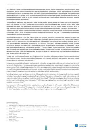 The 2010 European Report on Development 
60 
The new generation of social protection programmes 
Such elaborate schemes typically start with small experiments and pilots or build on the experience and institutions of other 
programmes. NREGA in India follows decades of experience with the employment scheme in Maharashtra, but national 
implementation of NREGA has been defi cient in areas where public policy implementation is generally weak. Vimo Self Employed 
Women’s Association (SEWA) was part of the organisation’s development more broadly, but has generally evolved as numbers of 
members have expanded. The NCMS in China was rolled out nationally after a period of pilots in a number of counties, and local 
implementation remains decentralised. 
The Bolsa Familia programme, now reaching 12 million Brazilian families, was the national successor of Bolsa Escola (not a ‘pilot’). 
Bolsa Escola started in the city of Campinas and was extended to several other localities, and nationally in 2001, before Bolsa 
Familia was launched in 2003. Bolsa Familia was an integral part of the Fome Zero (Zero Hunger) strategy, to enhance access to 
food, strengthen family-based farming, generate income and promote a partnership between civil society and government.231 
The integrated Chile Solidario, covering about 300,000 poorest households through psychosocial or family support, monetary 
transfers and priority access to social programmes, followed the realisation in 1999 that 25 agencies were implementing 
134 programmes with poverty objectives.232 
Administrative costs matter a great deal. The cost of the grant system in South Africa is just over 5% of pay-outs. This seems low 
and is partly related to the high levels of South African grants. Per benefi ciary, the administrative cost is about US$40-50 a year, 
which is signifi cant. Administration is helped by a relatively well-developed state infrastructure, high levels of human capital in 
state bureaucracies and relatively low corruption. For the child grant, the system is specifi cally designed to improve the state 
infrastructure by making birth registration a mandatory precondition. In Latin America, administration costs have varied,233 partly 
refl ecting policy implementation and changes to targeting.234 Costs as a share of the total budget were 10% for Oportunidades 
(with the identifi cation of benefi ciaries accounting for a high share of the operational costs) but 30-40% for Honduras’ Programa 
de Asignación Familiar (PRAF) and Nicaragua’s Red de Protección Social (RPS). Administrative costs have tended to decline over 
time, but less (so far) in Nicaragua’s RPS.235 
The way cash transfers are paid out can keep the administrative costs down and reduce corruption. Electronic payments have 
been important in many schemes. Oportunidades, for example, uses ATM cards, and benefi ciaries started to save money in bank 
accounts when the government provided them.236 
In many programmes the benefi ts are in kind (food, partly enforced by donor practices and by interest in national food security), 
but recently there has been a move towards cash, alongside the increased attention to cash transfer programmes, informed by 
concerns of the eff ects on local food production. This shift is generally welcome, and cash should be provided unless basic goods 
are insuffi ciently available in local markets (where a cash injection would lead to infl ation). Successful programmes carefully consider 
impacts on specifi c groups such as women and owners of land and cattle, in specifi c contexts. 
Some design features require specifi c and sometimes elaborate administrative mechanisms. Benefi ciary records need to be prepared, 
verifi ed and renewed with regular intervals, a challenge in Mexico.237 Compliance with conditions needs to be monitored, and 
mechanisms to deal with non-compliance established, as in Chile and Brazil.238 Mauritius reportedly abandoned its non-contributory 
pension means test since it was prone to corruption.239 In China, strong neighbourhood committees help in targeting the social 
assistance programme di bao.240 
Even in countries with strong administrative capacity, making sure benefi ts go to the right people - and that they all have access 
to the benefi ts and knowledge of the programmes - remains challenging and can create local tensions. Many authors argue that 
the cost of targeting can outweigh the benefi ts, thus providing one argument for universal programmes.241 
231 Soares and Silva 2010. 
232 Soares and Silva 2010. Synergies with other programmes are discussed further below. 
233 Grosh et al. 2008 noted administrative costs between 4% and 12% of total outlays for conditional cash transfers. 
234 Bastagli 2010. 
235 Administrative costs for Mexico’s Oportunidades declined from 57% in 1997 to 6% in 2003; and costs for Brazil’s conditional cash transfers declined from 
15% to 5%, Bastagli 2010. 
236 Seira 2010. 
237 Bastagli 2010, p.10. 
238 Bastagli 2010, p.9. 
239 Willmore 2003, in Wermer 2008. 
240 Ravallion 2006. 
241 Also Bastagli 2010, p.17. 
 