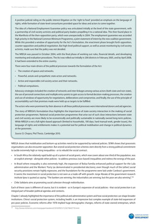 The 2010 European Report on Development 
62 
The new generation of social protection programmes 
A positive judicial ruling on the public interest litigation on the ‘right to food’ provided an emphasis on the language of 
rights, while formation of state-level consortiums provided space for ideas and actors to come together. 
The idea of a National Employment Guarantee policy was articulated initially at the level of the state government, with 
a partnership of civil society activists and political party leaders propelling it to a national idea. This then found place in 
the Manifesto of the then-opposition party, which won unexpectedly in 2004. The employment guarantee was accorded 
high priority in the National Common Minimum Programme, a joint statement of intent by the new coalition government. 
While this provided a window of opportunity for the Act’s formulation, the enactment phase brought forth opposition, 
counter-opposition and political negotiation. But high-level political support, as well as astute monitoring by civil society 
activists, made sure that the policy was not derailed. 
The NREGA was passed in October 2004, with the fi nal phase of working out rules, fi nancial details, and developing 
monitoring and evaluation procedures. The Act was rolled out initially in 200 districts in February 2005, and by April 2008, 
it had been extended to the entire country. 
There were four main drivers of the political processes towards the formulation of the Act: 
• The creation of spaces and networks. 
• Powerful, astute and sympathetic state actors and networks. 
• Active and responsible civil society actors and their networks. 
• Political compulsions. 
Advocacy strategies included the creation of networks and inter-linkages among various actors (both state and non-state), 
the use of personal connections and multiple entry-points to gain access to formal decision-making processes, the creation 
and use of windows of opportunity for negotiations, deliberations and compromise, and fi nally, the use of the principle of 
accountability such that promises made were held up as targets to be fulfi lled. 
The actors who were prominent by their absence in all these political processes were international donors and aid agencies. 
The story of NREGA’s formulation thus highlights the importance of state-society interaction in the making of social 
protection programmes. National social protection programmes that arise out of such close interactions between state 
and civil society are more likely to be economically and politically sustainable in nationally owned long-term policies. 
While NREGA is not a full rights-based approach (limited to households, 100 days, hard manual work, gender issues), the 
language of rights and entitlements makes it a potential tool for political mobilisation and change in political dynamics 
at the grassroots. 
Source: D. Chopra, Phd Thesis, Cambridge 2010. 
NREGA shows that mobilisation and bottom-up activities need to be supported by national policies. SEWA shows that grassroots 
organisations can also encounter opposition. But several social protection schemes stem directly from a strong political commitment 
to tackle extremely high or rising inequalities - or to rebuild the social contract. 
• In South Africa the relatively rapid build-up of a system of social grants, which now covers about one-third of the population, was 
an explicit attempt - alongside other policies - to address previous (race-based) inequalities and redress the wrongs of the past. 
• In Brazil where inequality is also extremely high, the expansion of Bolsa Familia enhanced political support for the Lula 
administration and the Workers’ Party (as demonstrated in presidential elections), even though much of the (other) social 
security provisions remain highly regressive, and the foundations for the programme were laid under Cardoso’s government. 
It seems the investment in social protection is not seen as a trade-off with growth: Jorge Abraão of the government research 
institute Ipea is quoted as saying: “The bankers are winning, the industrialists are winning, but the poor are also winning”.245 
• Chile Solidario aims at promoting social cohesion through redistribution. 
Each of these cases is diff erent of course, but it is evident - as in Europe’s expansion of social policies - that social protection is an 
integral part of broader political agendas and contexts. 
Chapter 3 already highlighted the importance of the political and administrative system and how social protection can shape broader 
institutions. China’s social protection system, including health, is an impressive but complex example of state-led expansion of 
pro-poor policies. Economic reforms after 1978 implied huge demographic changes, reforms of state-owned enterprises, which 
245 http://www.irishtimes.com/newspaper/weekend/2010/0925/1224279643776.html. 
 