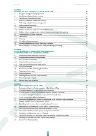 Table of Contents The 2010 European Report on Development 
CHAPTER 3 
THE DESIGN, DELIVERY AND POLITICS OF SOCIAL PROTECTION 42 
3.1 Design of social protection programmes 43 
3.1.1 Conditional and unconditional transfers 43 
3.1.2 Targeted and universal programmes 44 
3.1.3 Monetary, in-kind and combination transfers 46 
3.1.4 Technology and administrative arrangements 48 
3.2 Delivering social protection 49 
3.2.1 Distribution channels 49 
3.2.2 Delivery constraints in fragile and confl ict-aff ected states 49 
3.2.3 Building resilient social protection institutions: social protection and state building 49 
3.3 The policy space for social protection 50 
3.3.1 Aff ordability 50 
3.3.2 Financing 50 
3.3.3 The politics of social protection 50 
3.4 Building the elements of a social protection framework 53 
3.5 Seven criteria can measure success in social protection programming 53 
CHAPTER 4 
THE NEW GENERATION OF SOCIAL PROTECTION PROGRAMMES: 
REASONS FOR SUCCESS AND LESSONS FOR ELSEWHERE 56 
4.1 Innovation in social protection instruments 57 
4.2 Preconditions for successful programmes 59 
4.2.1 Fiscal costs and sustainability 59 
4.2.2 Institutions for successful programmes 59 
4.2.3 Links and synergies with other public policies 61 
4.2.4 Political commitment 61 
4.3 Maximising benefi ts, minimising disincentives 63 
4.3.1 Targeting and universalism 64 
4.3.2 Inclusion/exclusion 65 
4.3.3 Reducing poverty, inequality and vulnerability 66 
4.3.4 Minimising negative impacts 67 
4.4 Lessons: what, how, for whom? 68 
CHAPTER 5 
SOCIAL PROTECTION IN SUBSAHARAN AFRICA 72 
5.1 Some current features of social protection in Sub-Saharan Africa 72 
5.1.1 Limited formalisation in social protection and employment 73 
5.1.2 A continuing role for safety net programmes as part of emergency responses 74 
5.1.3 A move towards targeted social assistance programmes through pilots 75 
5.1.4 A push towards universally provided support 75 
5.2 Expanding social insurance through existing formal sector schemes or micro-insurance 75 
5.2.1 Building on formal sector social protection systems 76 
5.2.2 Expanding market-based and community-based social insurance 77 
5.3 Learning from African examples on the road to social protection 79 
5.3.1 Contribution-based social protection for better health in Ghana 80 
5.3.2 Universal benefi ts for vulnerable groups: social pensions in Lesotho 81 
5.3.3 Developing social protection systems in Rwanda 82 
5.3.4 Targeted rural support on a large scale: Productive Safety Net Programme in Ethiopia 83 
5.3.5 Reaching children when vulnerable: school feeding in Kenya 85 
5.4 Lessons from the case studies 85 
VI 
 