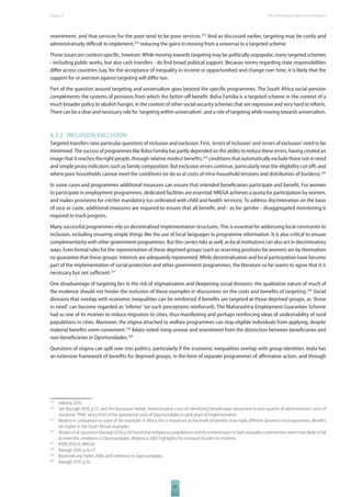 The 2010 European Chapter 4 Report on Development 
resentment, and that services for the poor tend to be poor services.253 And as discussed earlier, targeting may be costly and 
administratively diffi cult to implement,254 reducing the gains in moving from a universal to a targeted scheme. 
Those issues are context-specifi c, however. While moving towards targeting may be politically unpopular, many targeted schemes 
- including public works, but also cash transfers - do fi nd broad political support. Because norms regarding state responsibilities 
diff er across countries (say, for the acceptance of inequality in income or opportunities) and change over time, it is likely that the 
support for or aversion against targeting will diff er too. 
Part of the question around targeting and universalism goes beyond the specifi c programmes. The South Africa social pension 
complements the systems of pensions from which the better-off benefi t. Bolsa Familia is a targeted scheme in the context of a 
much broader policy to abolish hunger, in the context of other social security schemes that are regressive and very hard to reform. 
There can be a clear and necessary role for ‘targeting within universalism’, and a role of targeting while moving towards universalism. 
4.3.2 INCLUSION/EXCLUSION 
Targeted transfers raise particular questions of inclusion and exclusion. First, ‘errors of inclusion’ and ‘errors of exclusion’ need to be 
minimised. The success of programmes like Bolsa Familia has partly depended on the ability to reduce these errors, having created an 
image that it reaches the right people, through relative modest benefi ts,255 conditions that automatically exclude those not in need 
and simple proxy indicators such as family composition. But exclusion errors continue, particularly near the eligibility cut-off s and 
where poor households cannot meet the conditions (or do so at costs of intra-household tensions and distribution of burdens).256 
In some cases and programmes additional measures can ensure that intended benefi ciaries participate and benefi t. For women 
to participate in employment programmes, dedicated facilities are essential: NREGA achieves a quota for participation by women, 
and makes provisions for crèches mandatory (co-ordinated with child and health services). To address discrimination on the basis 
of race or caste, additional measures are required to ensure that all benefi t, and - as for gender - disaggregated monitoring is 
required to track progress. 
Many successful programmes rely on decentralised implementation structures. This is essential for addressing local constraints to 
inclusion, including ensuring simple things like the use of local languages in programme information. It is also critical to ensure 
complementarity with other government programmes. But this carries risks as well, as local institutions can also act in discriminatory 
ways. Even formal rules for the representation of these deprived groups (such as reserving positions for women) are by themselves 
no guarantee that these groups’ interests are adequately represented. While decentralisation and local participation have become 
part of the implementation of social protection and other government programmes, the literature so far seems to agree that it is 
necessary but not suffi cient.257 
One disadvantage of targeting lies in the risk of stigmatisation and deepening social divisions: the qualitative nature of much of 
the evidence should not hinder the inclusion of these examples in discussions on the costs and benefi ts of targeting.258 Social 
divisions that overlap with economic inequalities can be reinforced if benefi ts are targeted at those deprived groups, as ‘those 
in need’ can become regarded as ‘inferior’ (or such perceptions reinforced). The Maharashtra Employment Guarantee Scheme 
had as one of its motives to reduce migration to cities, thus manifesting and perhaps reinforcing ideas of undesirability of rural 
populations in cities. Moreover, the stigma attached to welfare programmes can stop eligible individuals from applying, despite 
material benefi ts seem convenient.259 Adato noted rising unease and resentment from the distinction between benefi ciaries and 
non-benefi ciaries in Oportunidades.260 
Questions of stigma can spill over into politics, particularly if the economic inequalities overlap with group identities. India has 
an extensive framework of benefi ts for deprived groups, in the form of separate programmes of affi rmative action, and through 
253 Adesina 2010. 
254 See Bastagli 2010, p.15, and the discussion below. Administrative costs of identifying benefi ciaries amounted to one-quarter of administration costs of 
Honduras’ PRAF, and a third of the operational costs of Oportunidades in early years of implementation. 
255 Modest in comparison to some of the examples in Africa; this is important as the levels of benefi ts may imply diff erent dynamics for programmes. Benefi ts 
65 
are higher in the South African examples. 
256 Alvarez et al. (quoted in Bastagli 2010, p.16) found that indigenous populations and the extreme poor in high-inequality communities were more likely to fail 
to meet the conditions in Oportunidades. Molyneux 2007 highlights the increased burden for mothers. 
257 IFPRI 2010 on NREGA. 
258 Bastagli 2010, p.16-17. 
259 Martinelli and Parker 2006, with reference to Oportunidades. 
260 Bastagli 2010, p.16. 
 