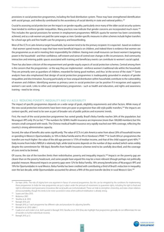 The 2010 European Report on Development 
66 
The new generation of social protection programmes 
provisions in social protection programmes, including the food distribution system. These may have strengthened identifi cation 
with social groups, and indirectly contributed to the ascendency of social identity in state and national politics.261 
Crucial to assessing social protection are the impacts on gender equality, particularly since many of the older social security systems 
have tended to reinforce gender inequalities. Many practices now indicate that gender concerns are incorporated much more.262 
This includes the special provisions for women in employment programmes: NREGA’s quota for women has been consistently 
achieved, and as a rule women are paid the same wages as men. Gender-specifi c measures in other schemes include higher transfers 
for school-age girls and free health care for pregnancy and breastfeeding. 
Most of the CCTs in Latin America target households, but women tend to be the primary recipient. It is expected - based on evidence 
- that women spend money in ways that have more benefi cial impacts on children, and indeed there is evidence that women see 
the programmes as an aid in meeting their responsibility for children. Having even small resources can boost women’s bargaining 
power in the household - and their confi dence, self-esteem and sense of control over changes in life circumstances. And community 
interaction and entering public spaces associated with training and benefi ciary events can contribute to women’s social capital. 
There has also been criticism of the empowerment and gender equity aspects of social protection schemes. Central among them 
is the concern that the programmes - or the way they are implemented - reinforce women’s traditional role within the household. 
They are primarily seen as guardians of children, rewarded for being good mothers, and thus ‘at the service of the state’.263 Some 
analysts have also emphasised that design of social protection programmes is inadequately grounded in analysis of gender 
inequalities and discrimination, focusing particularly on how unequal distribution within households contribute to the vulnerability 
of women and children. Identifying women as primary carers in social protection can be positive if it recognises and supports 
women’s care work. Links to other and complementary programmes - such as health and education, and rights and awareness 
training - need to be strong. 
4.3.3 REDUCING POVERTY, INEQUALITY AND VULNERABILITY 
The impact of specifi c programmes depends on a wide range of goals, eligibility requirements and other factors. While many of 
the new social protection instruments have been more pro-poor or progressive than old-style public transfers,264 the impacts are 
context-specifi c, and need to be seen as part of broader sets of public policies and economic trends. 
First, the reach of the social protection programmes has varied greatly. Brazil’s Bolsa Familia reaches 26% of the population, but 
Nicaragua’s RPS only 3% (so far).265 The numbers for SEWA’s health insurance are impressive (more than 100,000 members) but this 
remains small compared with needs. The Chinese medical health insurance very rapidly reached over 90% coverage, refl ecting the 
country’s strong administrative capacity. 
Second, the value of benefi ts also varies signifi cantly. The value of CCTs in Latin America varies from about 20% of household income 
or spending in Mexico’s Oportunidades, to 10% in Bolsa Familia and to 4% in Honduras’s PRAF.266 In South Africa’s programmes the 
transfers are much higher: the value of the old-age pension is 175% of median income, and that of the child support grant 40%.267 
Daily income from India’s NREGA is relatively high, while total income depends on the number of days worked (which varies widely 
despite the commitment for 100 days). Benefi ts from health insurance schemes tend to be carefully described, and the coverage 
of costs tend to be limited. 
Of course, the size of the transfers limits their redistributive, poverty and inequality impacts.268 Impacts on the poverty gap are 
clearer than on the poverty headcount, and some people have argued this may be a more relevant (though perhaps not politically 
popular) measure. Measured impacts on poverty gaps were 12% for Bolsa Familia, 18% among benefi ciaries of Nicaragua’s RPS and 
19% for Oportunidades in rural Mexico. Bolsa Familia has been credited with contributing a third of Brazil’s reduction in inequality 
over the last decade, while Oportunidades accounted for almost a fi fth of the post-transfer decline in rural Mexico’s Gini.269 
261 De Haan 2010c. The risks of stigma form one argument in favour of universal programmes. But this can be mitigated by the conditions for implementing 
these programmes. In India the new programmes are put in place under the pressure of movements to guarantee rights, including the right to food and 
right to information (and governance innovations like social audits are institutionalised). These can help to strengthen citizenship, and state-citizen relations 
and accountability, though this tends to be more successful in areas where political mobilisation is already strong. 
262 Soares and Silva 2010. 
263 Molyneux 2007. 
264 Skoufi as et al. 2010. 
265 Bastagli 2010, p.8. 
266 Bastagli 2010, p.7; each programme has diff erent rules and procedures for adjusting benefi ts. 
267 Woolard et al. 2010: table 7. 
268 Coady et al. and Lindert et al., both quoted in Bastagli 2010; Skoufi as et al. 2010 (they also highlight that programmes generally do not diff erentiate the size 
of transfers to further redistribute income). 
269 Bastagli 2010, p.12. 
 