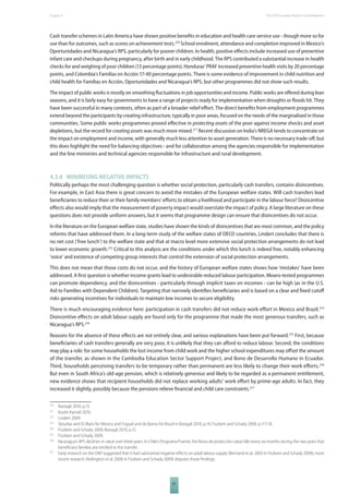 The 2010 European Chapter 4 Report on Development 
Cash transfer schemes in Latin America have shown positive benefi ts in education and health care service use - though more so for 
use than for outcomes, such as scores on achievement tests.270 School enrolment, attendance and completion improved in Mexico’s 
Oportunidades and Nicaragua’s RPS, particularly for poorer children. In health, positive eff ects include increased use of preventive 
infant care and checkups during pregnancy, after birth and in early childhood. The RPS contributed a substantial increase in health 
checks for and weighing of poor children (13 percentage points). Honduras’ PRAF increased preventive health visits by 20 percentage 
points, and Colombia’s Familias en Acción 17-40 percentage points. There is some evidence of improvement in child nutrition and 
child health for Familias en Acción, Oportunidades and Nicaragua’s RPS, but other programmes did not show such results. 
The impact of public works is mostly on smoothing fl uctuations in job opportunities and income. Public works are off ered during lean 
seasons, and it is fairly easy for governments to have a range of projects ready for implementation when droughts or fl oods hit. They 
have been successful in many contexts, often as part of a broader relief eff ort. The direct benefi ts from employment programmes 
extend beyond the participants by creating infrastructure, typically in poor areas, focused on the needs of the marginalised in those 
communities. Some public works programmes proved eff ective in protecting assets of the poor against income shocks and asset 
depletions, but the record for creating assets was much more mixed.271 Recent discussion on India’s NREGA tends to concentrate on 
the impact on employment and income, with generally much less attention to asset generation. There is no necessary trade-off , but 
this does highlight the need for balancing objectives - and for collaboration among the agencies responsible for implementation 
and the line ministries and technical agencies responsible for infrastructure and rural development. 
4.3.4 MINIMISING NEGATIVE IMPACTS 
Politically perhaps the most challenging question is whether social protection, particularly cash transfers, contains disincentives. 
For example, in East Asia there is great concern to avoid the mistakes of the European welfare states. Will cash transfers lead 
benefi ciaries to reduce their or their family members’ eff orts to obtain a livelihood and participate in the labour force? Disincentive 
eff ects also would imply that the measurement of poverty impact would overstate the impact of policy. A large literature on these 
questions does not provide uniform answers, but it seems that programme design can ensure that disincentives do not occur. 
In the literature on the European welfare state, studies have shown the kinds of disincentives that are most common, and the policy 
reforms that have addressed them. In a long-term study of the welfare states of OECD countries, Lindert concludes that there is 
no net cost (‘free lunch’) to the welfare state and that at macro level more extensive social protection arrangements do not lead 
to lower economic growth.272 Critical to this analysis are the conditions under which this lunch is indeed free, notably enhancing 
‘voice’ and existence of competing group interests that control the extension of social protection arrangements. 
This does not mean that those costs do not occur, and the history of European welfare states shows how ‘mistakes’ have been 
addressed. A fi rst question is whether income grants lead to undesirable reduced labour participation. Means-tested programmes 
can promote dependency, and the disincentives - particularly through implicit taxes on incomes - can be high (as in the U.S. 
Aid to Families with Dependent Children). Targeting that narrowly identifi es benefi ciaries and is based on a clear and fi xed cutoff 
risks generating incentives for individuals to maintain low incomes to secure eligibility. 
There is much encouraging evidence here: participation in cash transfers did not reduce work eff ort in Mexico and Brazil.273 
Disincentive eff ects on adult labour supply are found only for the programme that made the most generous transfers, such as 
Nicaragua’s RPS.274 
Reasons for the absence of these eff ects are not entirely clear, and various explanations have been put forward.275 First, because 
benefi ciaries of cash transfers generally are very poor, it is unlikely that they can aff ord to reduce labour. Second, the conditions 
may play a role: for some households the lost income from child work and the higher school expenditures may off set the amount 
of the transfer, as shown in the Cambodia Education Sector Support Project, and Bono de Desarrollo Humano in Ecuador. 
Third, households perceiving transfers to be temporary rather than permanent are less likely to change their work eff orts.276 
But even in South Africa’s old-age pension, which is relatively generous and likely to be regarded as a permanent entitlement, 
new evidence shows that recipient households did not replace working adults’ work eff ort by prime-age adults. In fact, they 
increased it slightly, possibly because the pensions relieve fi nancial and child care constraints.277 
270 Bastagli 2010, p.13. 
271 Koohi-Kamali 2010. 
272 Lindert 2009. 
273 Skoufi as and Di Maro for Mexico and Foguel and de Barros for Brazil in Bastgali 2010, p.14; Fiszbein and Schady 2009, p.117-18. 
274 Fiszbein and Schady 2009; Bastagli 2010, p.15. 
275 Fiszbein and Schady 2009. 
276 Nicaragua’s RPS declines in value over three years. In Chile’s Programa Puente, the Bono de protecciòn value falls every six months during the two years that 
67 
benefi ciary families are entitled to the transfer. 
277 Early research on the OAP suggested that it had substantial negative eff ects on adult labour supply (Bertrand et al. 2003 in Fiszbein and Schady 2009); more 
recent research (Ardington et al. 2008 in Fiszbein and Schady 2009) disputes those fi ndings. 
 