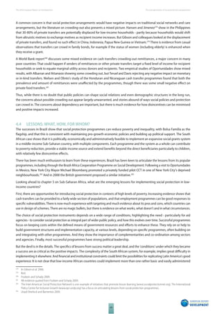 The 2010 European Report on Development 
68 
The new generation of social protection programmes 
A common concern is that social protection arrangements would have negative impacts on traditional social networks and care 
arrangements, but the literature on crowding-out also presents a mixed picture. Hansen and Jimenez278 show in the Philippines 
that 30-80% of private transfers are potentially displaced for low-income households - partly because households would shift 
from altruistic motives to exchange motives as recipient income increases. But Gibson and colleagues looked at the displacement 
of private transfers, and found no such eff ect in China, Indonesia, Papua New Guinea or Vietnam.279 There is evidence from casual 
observations that transfers can crowd in family bonds, for example if the status of women (including elderly) is enhanced when 
they receive a grant. 
A World Bank report280 discusses some mixed evidence on cash transfers crowding-out remittances, a major concern in many 
poor countries: That could happen if senders of remittances or other private transfers target a fi xed level of income for recipient 
households or seek to equate marginal utility across donors and recipients. Two empirical studies of Oportunidades show mixed 
results, with Albarran and Attanasio showing some crowding out, but Teruel and Davis rejecting any negative impact on monetary 
or in-kind transfers. Nielsen and Olinto’s study of the Honduran and Nicaraguan cash transfer programmes found that both the 
prevalence and amount of remittances were unaff ected by the programmes, though there was some small negative eff ect on 
private food transfers.281 
Thus, while there is no doubt that public policies can shape social relations and even demographic structures in the long run, 
the concerns about possible crowding out appear largely unwarranted, and stories abound of ways social policies and protection 
can crowd in. The concerns about dependency are important, but there is much evidence for how disincentives can be minimised 
and positive impacts increased. 
4.4 LESSONS: WHAT, HOW, FOR WHOM? 
The successes in Brazil show that social protection programmes can reduce poverty and inequality, with Bolsa Familia as the 
fl agship, and that this is consistent with maintaining pro-growth economic policies and building up political support. The South 
African case shows that it is politically, economically and administratively feasible to implement an expansive social grants system 
in a middle-income Sub-Saharan country, with multiple components. Each programme and the system as a whole can contribute 
to poverty reduction, provide a stable income source and extend benefi ts beyond the direct benefi ciaries particularly to children, 
with relatively few disincentive eff ects. 
There has been much enthusiasm to learn from these experiences. Brazil has been keen to articulate the lessons from its popular 
programmes, including through the Brazil-Africa Cooperation Programme on Social Development. Following a visit to Oportunidades 
in Mexico, New York City Mayor Michael Bloomberg promoted a privately funded pilot CCT in one of New York City’s deprived 
neighbourhoods.282 And in 2008 the British government proposed a similar initiative.283 
Looking ahead to chapter 5 on Sub-Saharan Africa, what are the emerging lessons for implementing social protection in low-income 
countries? 
First, there are opportunities for introducing social protection in contexts of high levels of poverty. Increasing evidence shows that 
cash transfers can be provided to a fairly wide section of populations, and that employment programmes can be good responses to 
specifi c vulnerabilities. There is now much experience with targeting and much evidence about its pros and cons, which countries can 
use in design of schemes. There are no magic bullets, but there is evidence on what works, what doesn’t and in what circumstances. 
The choice of social protection instruments depends on a wide range of conditions, highlighting the need - particularly for aid 
agencies - to consider social protection as integral part of wider public policy, and how this evolves over time. Successful programmes 
focus on keeping costs within the defi ned means of government resources and eff orts to enhance these. They rely on or help to 
build government structures and implementation capacity, at various levels, depending on specifi c programmes, often building on 
and integrating with other programmes. And they show the importance of complementarities and co-ordination among sectors 
and agencies. Finally, most successful programmes have strong political leadership. 
But the devil is in the details. The specifi cs of lessons from success matter a great deal, and the ‘conditions’ under which they became 
a success are as critical as the positive impacts. The complexity of the South African system, for example, implies great diffi culty in 
implementing it elsewhere. And fi nancial and institutional constraints could limit the possibilities for replicating Latin America’s good 
experience. It is not clear that low-income African countries could implement more than one rather basic and easily administered 
278 In Gibson et al. 2006. 
279 Ibid. 
280 Fiszbein and Schady 2009. 
281 All evidence quoted from Fiszbein and Schady 2009. 
282 The Inter-American Social Protection Network is one example of initiatives that promote lesson learning (www.socialprotectionnet.org). The International 
Policy Centre for Inclusive Growth (www.ipc-undp.org) has a focus on articulating lessons from social protection programmes. 
283 Lloyd-Sherlock and Barrientos 2009. 
 