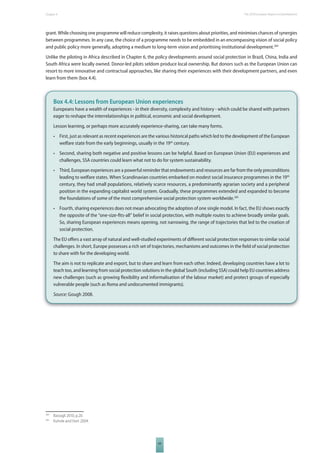 The 2010 European Chapter 4 Report on Development 
grant. While choosing one programme will reduce complexity, it raises questions about priorities, and minimises chances of synergies 
between programmes. In any case, the choice of a programme needs to be embedded in an encompassing vision of social policy 
and public policy more generally, adopting a medium to long-term vision and prioritising institutional development.284 
Unlike the piloting in Africa described in Chapter 6, the policy developments around social protection in Brazil, China, India and 
South Africa were locally owned. Donor-led pilots seldom produce local ownership. But donors such as the European Union can 
resort to more innovative and contractual approaches, like sharing their experiences with their development partners, and even 
learn from them (box 4.4). 
Box 4.4: Lessons from European Union experiences 
Europeans have a wealth of experiences - in their diversity, complexity and history - which could be shared with partners 
eager to reshape the interrelationships in political, economic and social development. 
Lesson learning, or perhaps more accurately experience-sharing, can take many forms. 
• First, just as relevant as recent experiences are the various historical paths which led to the development of the European 
welfare state from the early beginnings, usually in the 19th century. 
• Second, sharing both negative and positive lessons can be helpful. Based on European Union (EU) experiences and 
challenges, SSA countries could learn what not to do for system sustainability. 
• Third, European experiences are a powerful reminder that endowments and resources are far from the only preconditions 
leading to welfare states. When Scandinavian countries embarked on modest social insurance programmes in the 19th 
century, they had small populations, relatively scarce resources, a predominantly agrarian society and a peripheral 
position in the expanding capitalist world system. Gradually, these programmes extended and expanded to become 
the foundations of some of the most comprehensive social protection system worldwide.285 
• Fourth, sharing experiences does not mean advocating the adoption of one single model. In fact, the EU shows exactly 
the opposite of the “one-size-fi ts-all” belief in social protection, with multiple routes to achieve broadly similar goals. 
So, sharing European experiences means opening, not narrowing, the range of trajectories that led to the creation of 
social protection. 
The EU off ers a vast array of natural and well-studied experiments of diff erent social protection responses to similar social 
challenges. In short, Europe possesses a rich set of trajectories, mechanisms and outcomes in the fi eld of social protection 
to share with for the developing world. 
The aim is not to replicate and export, but to share and learn from each other. Indeed, developing countries have a lot to 
teach too, and learning from social protection solutions in the global South (including SSA) could help EU countries address 
new challenges (such as growing fl exibility and informalisation of the labour market) and protect groups of especially 
vulnerable people (such as Roma and undocumented immigrants). 
Source: Gough 2008. 
69 
284 Bastagli 2010, p.20. 
285 Kuhnle and Hort 2004. 
 