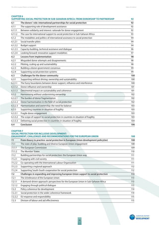 The 2010 European Report on Development 
VII 
Table of Content s 
CHAPTER 6 
SUPPORTING SOCIAL PROTECTION IN SUBSAHARAN AFRICA: FROM DONORSHIP TO PARTNERSHIP 92 
6.1 The donors’ role: international partnerships for social protection 92 
6.1.1 The supporting role of development assistance 92 
6.1.1.1 Between solidarity and interest: rationale for donor engagement 92 
6.1.1.2 The case for international support to social protection in Sub-Saharan Africa 93 
6.1.2 The modalities and politics of international assistance to social protection 94 
6.1.2.1 Social transfer pilots 94 
6.1.2.2 Budget support 94 
6.1.2.3 Capacity-building, technical assistance and dialogue 96 
6.1.2.4 Looking forward: innovative support modalities 97 
6.2 Lessons from implementation 98 
6.2.1 Misguided donor attempts and disagreements 98 
6.2.2 Piloting, scaling up and sustainability 98 
6.2.3 Building a donor-government consensus 99 
6.2.4 Supporting social protection systems 99 
6.3 Challenges for the donor community 100 
6.3.1 Supporting without driving: ownership and sustainability 100 
6.3.1.1 The fuzzy boundaries between donor support, infl uence and interference 100 
6.3.1.2 Donor infl uence and ownership 101 
6.3.1.3 Detrimental impact on sustainability and coherence 101 
6.3.2 Harmonising without undermining ownership 102 
6.3.2.1 The burden of donor fragmentation 102 
6.3.2.2 Donor harmonisation in the fi eld of social protection 102 
6.3.2.3 Harmonisation and ownership: the need for balance 103 
6.3.3 Supporting countries in situation of fragility 103 
6.3.3.1 Fragile donor engagement 103 
6.3.3.2 The scope of support to social protection in countries in situation of fragility 103 
6.3.3.3 Delivering social protection in countries in situation of fragility 104 
6.4 Conclusion 106 
CHAPTER 7 
SOCIAL PROTECTION FOR INCLUSIVE DEVELOPMENT: 
ENGAGEMENT, CHALLENGES AND RECOMMENDATIONS FOR THE EUROPEAN UNION 108 
7.1 From theory to practice: social protection in European Union development policy(ies) 108 
7.1.1 The state of play: budding and diverse European Union engagement 108 
7.1.1.1 The European Commission 109 
7.1.1.2 The Member States 110 
7.1.2 Building partnerships for social protection: the European Union way 111 
7.1.2.1 Engaging with civil society 111 
7.1.2.2 Co-operating with the International Labour Organization 111 
7.1.2.3 Supporting a regional approach 112 
7.1.2.4 Supporting South-South cooperation for social protection 112 
7.2 Challenges in expanding and improving European Union support to social protection 113 
7.2.1 The (ir)relevance of the European Union 113 
7.2.1.1 A demand-driven approach: perspectives for the European Union in Sub-Saharan Africa 113 
7.2.1.2 Engaging through political dialogue 113 
7.2.2 Policy coherence for development 114 
7.2.2.1 Social protection in the wider coherence framework 114 
7.2.2.2 EU response and responsibility 115 
7.2.3 Division of labour and aid eff ectiveness 115 
 