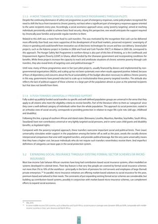 The 2010 European Chapter 5 Report on Development 
5.1.3 A MOVE TOWARDS TARGETED SOCIAL ASSISTANCE PROGRAMMES THROUGH PILOTS 
Despite the continuing dominance of safety net programmes as part of emergency responses, some policymakers recognised the 
need to shift the focus from transient to chronic poverty, not least when a signifi cant part of emergency responses appear oriented 
to the same recipients every year. Accordingly, a social assistance approach arose, using ‘poverty targeting’, aimed at reaching 
individuals persistently unable to achieve basic food security. Along this perspective, one would anticipate the support required 
by chronically poor families and provide regular transfers to them. 
Related to this shift was a move from food to cash transfers. This was motivated by the recognition that cash can be delivered 
more effi ciently than food, was more supportive of the development of local food markets, preserved recipients’ sovereignty of 
choice in spending and could benefi t from innovative use of electronic technologies for secure and low cost delivery. Several pilot 
projects, such as the Kalomo project in Zambia in 2004 and Food and Cash Transfer (FACT) in Malawi in 2005-06, correspond to 
this approach. The Hunger Safety Net Programme in northern Kenya is also part of this line of thinking, as is the Livelihoods and 
Empowerment Against Poverty (LEAP) in Ghana, albeit funded by the Ghanaian government and incorporating conditions for 
benefi ts. While these projects increase the capacity to reach and ameliorate situations of chronic extreme poverty through cash 
transfers, they also reveal limits of targeting costs and political leverage.291 
Until now, many of these programmes were in fact just pilot projects, usually fi nanced by donors and implemented by non-governmental 
organisations (NGOs), and scaling up has not been systematic even when results appeared positive. Indeed, because 
of fears of dependency and concerns about the fi scal sustainability of the budget allocation necessary to address chronic poverty 
in this way, governments have proved reluctant to scale up or institutionalise these poverty targeted transfers. The attitude also 
refl ects the lack of political support of these schemes in a large part of the population almost as poor as the potential recipients 
but that does not benefi t from them. 
5.1.4 A PUSH TOWARDS UNIVERSALLY PROVIDED SUPPORT 
Fully scaled-up publicly funded social transfers to specifi c and well-defi ned population groups are universal in the sense that they 
apply to all citizens who meet the eligibility criteria to receive benefi ts. Part of the literature refers to them as ‘categorical’ since 
they cover a well-defi ned category of individuals rather than the whole population. This approach to social protection, rooted in 
an orthodox view of social security, corresponds to providing protection in relation to major life-cycle risks (old age, childhood 
and disability). 
Following this line, a group of southern African and island states (Botswana, Lesotho, Mauritius, Namibia, Seychelles, South Africa, 
Swaziland) have non-contributory universal or very lightly targeted social pensions, and in some cases child grants and disability 
benefi ts, as legislated rights. 
Compared with the poverty-targeted approach, these transfers overcome important social and political limits. Their (near) 
universality stimulates wider support in the population among the better off as well as the poor, avoids the socially divisive 
interpersonal comparisons that arise with targeted transfers, and provides political leverage. But the very same universality means 
that they have a higher cost, because individuals who do not require such transfers nevertheless receive them. And imperfect 
defi nitions of categories can leave gaps in the social protection system. 
5.2 EXPANDING SOCIAL INSURANCE THROUGH EXISTING FORMAL SECTOR SCHEMES OR MICRO 
75 
INSURANCE 
Most low-income Sub-Saharan African countries have long had contribution-based social insurance systems, often modelled on 
systems developed in colonial times. Their key feature is that very few people are covered by formal social insurance schemes: 
not more than 5% to 10% of the workforce - principally in the form of pensions for civil servants and employees of large (formal) 
private enterprises.292 In parallel, micro-insurance initiatives are off ering market-based solutions to social insurance for the poor, 
premium-based and tailored to their needs. The constraints of just expanding existing formal sector schemes are considerable, but 
building up contribution-based systems, possibly in conjunction with market-based micro-insurance schemes, can complement 
eff orts to expand social assistance. 
291 Ellis 2010. 
292 In some middle-income SSA countries, such as Mauritius and South Africa, social insurance coverage varies between 40% and 60%, comparable with middle-income 
countries in Asia, Latin America and North Africa. 
 