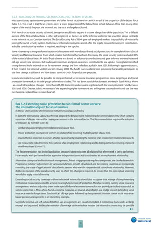 The 2010 European Report on Development 
76 
Social protection in Sub-Saharan Africa 
5.2.1 BUILDING ON FORMAL SECTOR SOCIAL PROTECTION SYSTEMS 
Most contributory systems cover government and other formal sector workers which are still a low proportion of the labour force 
(table 5.1). The result is that these systems cover a lower proportion of the labour force in Sub-Saharan Africa than in any other 
region of the world; the poor, the informal and the rural are largely excluded. 
With formal-sector social security so limited, one option would be to expand it to cover a large share of the population. This is diffi cult 
as most of the African labour force is either self-employed (as farmers or in the informal sector) or has unwritten labour contracts 
in the informal sector. Consider Namibia. The Social Security Act of 1994 gave self-employed workers the possibility of voluntarily 
joining the social security system. But because informal employers cannot off er the legally required employer’s contribution, 
a double contribution by workers is required, resulting in low uptake. 
Some schemes try to integrate formal sector social insurance with more broad-based social protection. An example is Ghana’s Social 
Security and National Insurance Trust, which created the Informal Sector Fund. Previously, the social security system excluded 80% 
of the nation’s labour force. An initial Trust scheme was based on voluntary contributions and gave informal workers increased 
old-age security via pensions. But inadequate incentives and poor awareness contributed to low uptake. Having later identifi ed 
strong demand in the informal sector for retirement savings, the Trust rolled out a pilot in June 2005. Following its apparent success, 
it then created the Informal Sector Fund in February 2008. The fund’s success stems from provisions that enable participants to 
use their savings as collateral and have access to micro-credit for productive purposes. 
In some contexts it may well be possible to integrate formal sector social insurance programmes into a larger legal and social 
protection framework, to include groups otherwise excluded. This has been possible for domestic workers in South Africa, where 
- as a result of legislative changes - more than 600,000 domestic workers were registered with the Unemployment Fund between 
2003 and 2008. Greater public awareness of the expanding rights framework and willingness to comply with and use the new 
mechanisms explain this extension (box 5.2). 
Box 5.2: Extending social protection to non-formal sector workers: 
The international quest for an alternative 
By Marius Olivier, Director of International Institute for Social Law and Policy 
In 2006 the International Labour Conference adopted the Employment Relationship Recommendation 198, which contains 
a number of clauses relevant for coverage extension to the informal sector. The Recommendation requires the adoption 
of measures by member states to: 
• Combat disguised employment relationships (clause 4(b)). 
• Ensure protection to employed workers in relationships involving multiple parties (clause 4(c)). 
• Ensure eff ective protection to workers aff ected by uncertainty regarding the existence of an employment relationship (clause 5). 
• Use measures to help determine the existence of an employment relationship and to distinguish between being employed 
or self-employed (clause 11). 
The Recommendation has limited application because it does not cover all relationships where work is being performed. 
For example, work performed under a genuine independent contract is not treated as an employment relationship. 
Alternative conceptual and institutional arrangements, linked to appropriate regulatory responses, are clearly discernable. 
Progressive statutory adjustments in various jurisdictions in both developed and developing countries are increasingly 
extending the scope of application of labour law to persons who work in a dependent of subordinate relationship. However, 
deliberate revision of the social security laws to aff ect this change is required, to ensure that this conceptual widening 
would also apply to social security. 
Extending social security coverage to those who work informally should also recognise that a range of complementary 
institutional measures is needed to achieve meaningful extension of protection. Merely extending existing social insurance 
arrangements without adjusting them to the special informal economy context has not proved particularly successful, as 
some experiences in Africa show. Social assistance measures are crucial, also (ideally) as a bridge towards extending social 
insurance over the longer term. South Africa’s old-age grant followed by the systematic introduction of social insurance-based 
pension arrangements is an interesting example. 
Successful informal and self-initiated (bottom-up) arrangements are equally important, if institutional frameworks are large 
enough and organised. Widescale extension of coverage to the whole or most of the informal economy may be possible 
 