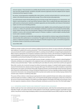 The 2010 European Chapter 5 Report on Development 
and even required - if the instruments are carefully selected and fi ne-tuned, the extension and the measures to achieve 
same have been thought through, consultative and public awareness approaches have been adopted and the required 
institutional and fi scal capacity is in place. 
By contrast, sectoral approaches embedding tailor-made solutions, provisions and prescriptions for a particular group of 
workers in the informal economy could extend coverage. This can often be done only progressively. 
Successful extension requires that the aff ected group must be large enough, fairly homogenous in its characteristics, and 
clearly in need of protection, as with South African domestic workers. Even so, political will, policy determination and 
public awareness and persuasion, backed by consultative approaches and, where possible, some measure of international 
support, are at the core of extending protection. 
It might also be necessary to develop specialised contribution modes, eligibility criteria and benefi t packages for the informal 
economy as a whole or for particular sectors individually. Contributions would have to accommodate the limited ability 
of poor workers and those who work intermittently. Topping up small contributions of poor workers with government 
subsidies is crucial, as with community health insurance in Tanzania. In addition, it could be helpful to develop fl exible 
income scales to calculate contributions. 
For benefi ts, it is important to consider tailor-made packages, which provide for a minimum range and level of benefi ts for 
informal workers (this could be done on a sectoral basis). This applies to both state-initiated and self-initiated group-based 
schemes. It might also be prudent to sequence the extension of benefi t arrangements. Again, some benefi t arrangements 
for domestic workers in South Africa are useful examples. 
Source: Olivier 2009. 
Healthcare coverage is another active area for initiatives, building on formal sector schemes. For many in informal or self-employment, 
basic healthcare is usually the fi rst social security priority.293 Across SSA, governments recognise the importance of universal health 
care access but also the need for sustainable fi nancial models. So, reaching universal healthcare coverage through social protection is 
likely to require an appropriate mix of compulsory contributory social insurance schemes, with mechanisms to include the informal-economy 
population, and tax-based social assistance for those whose incomes preclude their own contributions,294 combined with 
considerable tax and aid-based funding of the healthcare infrastructure and many of its costs. 
Some countries have tried to reach universal health insurance through a mandatory scheme, inscribed in national legislation.295 
In Rwanda, contributions are not dependent on the employment status, and virtually universal coverage has been attained; the case 
of Ghana is discussed further below.296 Gabon is also following this route. Before the civil war, Côte d’Ivoire used the same approach. 
Many other countries aim at universal coverage, but without insuring every category. A standard model separates mandatory 
insurance for the formal sector, voluntary insurance for groups able to pay in the informal sector, and fee exemptions or equity funds 
for the poorest. Such systems can be found in Kenya, Mali, Senegal and Tanzania. Some formal health schemes have been opened to 
others beyond the initial benefi ciaries. In Kenya, the National Hospital Insurance Fund was originally providing mandatory hospital 
insurance for civil servants; it was subsequently opened fi rst to private sector workers and, more recently, to groups whatever their 
economic status. Tanzania is considering similar plans. 
The success of these schemes is mixed, because opening them for others outside the formal sector without active attempts to 
enroll and include new members is unlikely to work, even though the benefi t package would appear to help many. Furthermore, 
the success of social insurance initiatives in the health sector always depends on the quality of the health service provision. Even in 
the more expansive compulsory schemes in Ghana and Rwanda, contributions account for less than 10% of the health budget.297 
5.2.2 EXPANDING MARKETBASED AND COMMUNITYBASED SOCIAL INSURANCE 
Another model starts from more market-based and community-based systems, rather than from existing formal sector systems. 
Especially in health, such systems have been actively explored in recent decades. Inspired by European social health insurance 
systems, many African countries began developing models of community based health insurance (CBHI), mostly from the late 1980s. 
77 
293 van Ginneken 2010. 
294 Ron 2010. 
295 Letourmy 2010. 
296 Annycke 2009; Samson 2009. 
297 Letourmy 2010. 
 