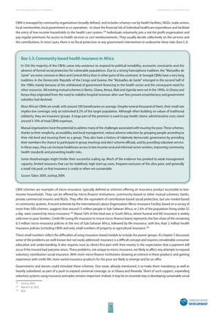 The 2010 European Report on Development 
78 
Social protection in Sub-Saharan Africa 
CBHI is managed by community organisations broadly defi ned, and includes schemes run by health facilities, NGOs, trade unions, 
local communities, local government or co-operatives - to share the fi nancial risk of individual healthcare expenditure and facilitate 
the entry of low-income households to the health care system.298 Individuals voluntarily join a not-for-profi t organisation and 
pay regular premiums for access to health services or cost reimbursements. They usually decide collectively on the services and 
the contributions. In most cases, there is no fi scal protection or any government intervention to underwrite these risks (box 5.3). 
Box 5.3: Community based health insurance in Africa 
In SSA the majority of the CBHIs came into existence to respond to political instability, economic constraints and the 
absence of formal social protection for vulnerable populations. Due to a strong francophone tradition, the “Mutuelles de 
Santé” are more common in West and Central Africa than in other parts of the continent. In Senegal CBHIs have a very long 
tradition; in the Democratic Republic of the Congo and Guinea, the “Mutuelles de Santé” emerged in the second half of 
the 1980s mainly because of the withdrawal of government fi nancing to the health sector and the consequent need for 
other resources. All existing mutual schemes in Benin, Ghana, Kenya, Mali and Uganda were set in the 1990s. In Ghana and 
Kenya they originated from the need to stabilise hospital revenues after user fees proved unsatisfactory and government 
subsidies had declined. 
Most African CBHIs are small, with around 100 benefi ciaries on average. Despite several thousand of them, their small size 
implies low coverage: only an estimated 8.2% of the target population. Although often building on values of traditional 
solidarity, they are insurance groups. A large part of the premium is used to pay health claims: administrative costs stand 
around 5-10% of total CBHIs expenses. 
Mutual organisations have the potential to address many of the challenges associated with insuring the poor. These schemes, 
thanks to their simplicity, accessibility and local management, reduce adverse selection by grouping people according to 
their risk level and insuring them as a group. They also have a history of relatively democratic governance by providing 
their members the chance to participate in group meetings and elect scheme offi cials, and by providing volunteer service. 
In these ways, they can increase healthcare access to low income rural and informal sector workers, improving community 
health standards and preventing health risks. 
Some disadvantages might hinder their successful scaling up. Much of the evidence has pointed to weak management 
capacity, limited resources that can be mobilised, high start-up costs, frequent exclusion of the ultra poor, and generally 
a small risk pool, so that insurance is costly or often not sustainable. 
Source: Tabor 2005; Jutting 2009. 
CBHI schemes are examples of micro-insurance, typically defi ned as schemes off ering an insurance product accessible to low-income 
households. They can be off ered by micro-fi nance institutions, community-based or other mutual schemes, banks, 
private commercial insurers and NGOs. They off er the equivalent of contribution-based social protection, but use market-based 
or community systems. A recent estimate by the International Labour Organization-Micro-insurance Facility, based on a survey of 
more than 500 schemes, suggests that around 15 million people in Sub-Saharan Africa, or 2.6% of the population living under $2 
a day, were covered by micro-insurance.299 About 56% of the total was in South Africa, where funeral and life insurance is widely 
sold even to poor families. Credit life (using life insurance to insure micro-fi nance loans) represents the lion share of the remaining 
6.5 million micro-insurance policies in the rest of Sub-Saharan Africa, followed by life insurance, with less than 2 million health 
insurance policies (including CBHI) and only small numbers of property or agricultural insurance.300 
These small numbers refl ect the diffi culties of using insurance-based models to include the poorer groups. As chapter 2 discussed, 
some of the problems are well-known but not easily addressed: insurance is a diffi cult concept and requires considerable consumer 
education and understanding. It also requires trust as clients fi rst part with their money in the expectation that a payment will 
occur if the insured bad outcome arises. These problems, not unique to micro-insurance, are likely to aff ect any attempts to expand 
voluntary contribution social insurance. With more micro-fi nance institutions showing an interest in these products and gaining 
experience with credit life, more varied insurance products for the poor are likely to emerge and be on off er. 
Governments and donors could stimulate these schemes. One route, already mentioned, is to make them mandatory as well as 
heavily subsidised, as part of a push to expand universal coverage, as in Ghana and Rwanda. Short of such support, expanding 
voluntary systems using insurance principles remains important. Indeed, it may be an essential step in developing sustainable social 
298 Jutting 2009. 
299 Matul et al. 2010. 
300 Ibid. 
 