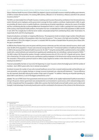The 2010 European Report on Development 
80 
Social protection in Sub-Saharan Africa 
5.3.1 CONTRIBUTIONBASED SOCIAL PROTECTION FOR BETTER HEALTH IN GHANA 
Ghana’s National Health Insurance Scheme (NHIS) has adapted a typical social health insurance model by building upon elements 
of CBHI to include informal workers. Pre-existing CBHI schemes, diff used in 57 of 138 districts, infl uence and inform the national 
insurance scheme.304 
The NHIS is an intermediate form of health insurance, involving social insurance fi nanced by contributions from formal (and to less 
extent informal) sector employees and by government coverage for those unable to contribute. Implemented in 2005, its goals 
are providing all citizens access to quality healthcare, minimising out of pocket expenditures, reducing the causes of mortality 
and thus contributing directly to achieving Millennium Development Goals-4, 5 and 6. It off ers a package that covers about 95% 
of the country’s total reported health problems. Participation has risen considerably from 6.6% of the population in 2005 to 66.4% 
in June 2010. This is largely due to informal sector workers and people exempt from contributing (those under 18 and above 70, 
respectively 29.2% and 55% of participants). 
Empirical evaluations cast doubts on targeting eff ectiveness. The programme tends to include a larger number of benefi ciaries 
from the wealthier quintiles of the population rather than from the poorest.305 One reason is the high cost of enrolling.306 Indeed, 
only small share (2.3%) of the indigent (‘core poor’) is included. With the number of people below the poverty line at about 28%, 
the gap is considerable.307 
In 2000 the New Patriotic Party came into power with the promise to eliminate user fees and create national insurance, which could 
cover 50-60% of the population in 10 years and universal coverage after that.308 A ministerial taskforce on healthcare fi nancing led 
in 2003 to the passing of the National Health Insurance Act (N. 650).309 Using the existing CBHIs as platforms led to a hub-satellite 
model with a central authority and national fund regulating and subsidising (but not controlling) a national network of CBHIs.310 
The NHIS is about 70% fi nanced by taxation, through a national insurance levy of 2.5% in the V.A.T. of goods and services. About 
25% is fi nanced by 2.5% of the social security contributions paid by employees in the formal sector and by money from the fund. 
The remainder is fi nanced by a premium based on ability to pay, targeted to workers in the informal sector, with the premium 
varying across districts.311 
Financial sustainability has been an issue since the beginning. In a ‘pure’ insurance scheme the budget grows with the number of 
members - but in NHIS it grows with a rise in national consumption.312 
Enrolment increases the number of users who received healthcare services from a trained medical provider and benefi ciaries use 
more prevention, such as regular checkups or stronger recourse to prenatal care, reducing self-treatments.313 Service effi ciency 
has also improved, drastically reducing the number of days spent in hospital.314 In addition, reducing out-of-pocket spending, by 
about half in some districts, is one of the biggest achievements so far.315 
Lessons. The case of NHIS shows how guaranteed universal access to health can be rapidly implemented if political ownership is 
strong in the process. Ghana’s government sees social protection as an investment in social services, and its national strategy seems 
to refl ect rising demand from the population. Unlike other countries that tried to build universal health systems (such as Benin and 
Senegal), it took advantage of community-based systems and this contributed to the extension of the scheme to the informal sector. 
304 Rajkotia 2007. 
305 Mensah et al. 2010; Brugiavini and Pace 2010. 
306 This result is confi rmed by Asante and Aikins 2009, who also fi nd that limited information about the programme is one of the main factors aff ecting uptake, 
especially in rural areas. 
307 Witter and Garshong 2009. Still, another selection bias emerging from empirical analysis is a signifi cant discrimination among educated and non-educated 
people, with the former more likely to enroll. USAID 2009; Mensah et al. 2010. 
308 R4D 2010. 
309 Only Mali (1996) then Senegal (2003) had a law on mutual societies applied to health sector. But following a rule promulgated by the UEMOA in 2009, most 
of French-speaking African countries are working to have their own law (Letourmy 2010, p.11). 
310 R4D 2010, p.3. The Act 650 of 2003 makes specifi c reference to the fact that NHIS should build districtwide insurance schemes. Regional and district offi ces 
have been created with the aim of decentralising the functioning of the programme. 
311 Premiums have been computed by dividing national annual user fees by total population (a fi gure of about $4 per capita per year). In addition, given that 
the number of exempt to non-exempt was in the order of 1:1 the fi gure was doubled to achieve $8 (Rajkotia 2007). 
312 Witter and Garshong 2009. 
313 Mensah et al. 2010; Brugiavini and Pace 2010. 
314 USAID 2009. 
315 Asante and Aikins 2009. 
 