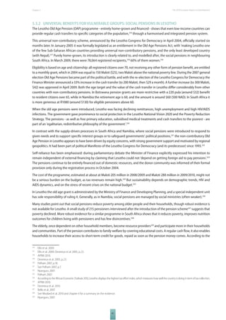 The 2010 European Chapter 5 Report on Development 
5.3.2 UNIVERSAL BENEFITS FOR VULNERABLE GROUPS: SOCIAL PENSIONS IN LESOTHO 
The Lesotho Old Age Pension (OAP) programme - entirely home-grown and fi nanced - shows that even low-income countries can 
provide regular cash transfers to specifi c categories of the population,316 through a harmonised and integrated pension system. 
This universal non-contributory scheme, announced by the Lesotho Congress for Democracy in April 2004, offi cially started six 
months later. In January 2005 it was formally legislated as an entitlement in the Old Age Pensions Act, with 'making Lesotho one 
of the few Sub-Saharan African countries providing universal non-contributory pensions, and the only least developed country 
(with Nepal).317 Purely home-grown, its introduction is clearly related to, and modelled after, the social pensions in neighbouring 
South Africa. In March 2009, there were 78,064 registered recipients,318 60% of them women.319 
Eligibility is based on age and citizenship: all registered citizens over 70, not receiving any other form of pension benefi t, are entitled 
to a monthly grant, which in 2004 was equal to 150 Maloti ($25), two Maloti above the national poverty line. During the 2007 general 
election Old Age Pensions became part of the political battle, and with the re-election of the Lesotho Congress for Democracy the 
Finance Minister announced a 33% increase in the cash transfer (to 200 Maloti, then $29 a month). A further increase (to 300 Maloti, 
$42) was approved in April 2009. Both the age target and the value of the cash transfer in Lesotho diff er considerably from other 
countries with non-contributory pensions. In Botswana pension grants are more restrictive with a 220 pula (around $32) benefi t 
to resident citizens over 65, while in Namibia the retirement age is 60, and the amount is around $60 (500 NAD). In South Africa it 
is more generous at R1080 (around $130) for eligible pensioners above 60. 
When the old age pensions were introduced, Lesotho was facing declining remittances, high unemployment and high HIV/AIDS 
infections. The government gave prominence to social protection in the Lesotho National Vision 2020 and the Poverty Reduction 
Strategy. The pensions - as well as free primary education, subsidised medical treatments and cash transfers to the poorest - are 
part of an ‘egalitarian, redistributive philosophy of the government’.320 
In contrast with the supply-driven processes in South Africa and Namibia, where social pensions were introduced to respond to 
given needs and to support specifi c interest groups or to safeguard governments’ political positions,321 the non-contributory Old 
Age Pension in Lesotho appears to have been driven by equity concerns, with strong government support and motivated by regional 
geopolitics. It had been part of political Manifesto of the Lesotho Congress for Democracy (and its predecessor) since 1993.322 
Self-reliance has been emphasised: during parliamentary debate the Minister of Finance explicitly expressed his intention to 
remain independent of external fi nancing by claiming that Lesotho could not ‘depend on getting foreign aid to pay pensions’.323 
The pensions continue to be entirely fi nanced out of domestic resources, and the donor community was informed of their formal 
provision only during the registration process in October 2004. 
The cost of the programme, estimated at about at Maloti 205 million in 2008/2009 and Maloti 288 million in 2009/2010, might not 
be a serious burden on the budget, as tax revenues remain high.324 But sustainability depends on demographic trends, HIV and 
AIDS dynamics, and on the stress of recent crises on the national budget.325 
In Lesotho the old age grant is administrated by the Ministry of Finance and Developing Planning, and a special independent unit 
has sole responsibility of ruling it. Generally, as in Namibia, social pensions are managed by social ministries (often weaker).326 
Many studies point out that social pensions reduce poverty among older people and their households, though robust evidence is 
not available for Lesotho. A small study of 215 pensioners interviewed after the introduction of the pension scheme327 suggests that 
poverty declined. More robust evidence for a similar programme in South Africa shows that it reduces poverty, improves nutrition 
outcomes for children living with pensioners and has few disincentives.328 
The elderly, once dependent on other household members, become resource providers329 and participate more in their households 
and communities. Part of the pension contributes to family welfare by covering educational costs. A regular cash fl ow, it also enables 
households to increase their access to short-term credit for goods, repaid as soon as the pension money comes. According to the 
316 Ellis et al. 2009. 
317 Ellis et al. 2009; Devereux et al. 2005, p.23. 
318 APRM 2010. 
319 Devereux et al. 2005, p.23. 
320 Pelham 2007, p.18. 
321 See Pelham 2007, p.7. 
322 Nyanguru 2007. 
323 Pelham 2007. 
324 According to the African Economic Outlook 2010, Lesotho displays the highest tax eff ort index, which measures how well the country is doing in term of tax collection. 
325 APRM 2010. 
326 Devereux et al. 2010. 
327 Bello et al. 2007. 
328 See Woolard et al. 2010 and chapter 4 for a summary on the evidence. 
329 Nyanguru 2007. 
81 
 
