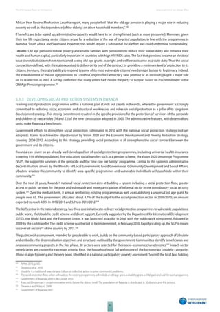 The 2010 European Report on Development 
82 
Social protection in Sub-Saharan Africa 
African Peer Review Mechanism Lesotho report, many people feel “that the old age pension is playing a major role in reducing 
poverty as well as the dependence [of the elderly] on other household members”.330 
If benefi ts are to be scaled up, administrative capacity would have to be strengthened (such as more personnel). Moreover, given 
their low life expectancy, senior citizens argue for a reduction of the age of targeted population, in line with the programmes in 
Namibia, South Africa, and Swaziland. However, this would require a substantial fi scal eff ort and could undermine sustainability. 
Lessons. Old age pensions reduce poverty and enable families with pensioners to reduce their vulnerability and enhance their 
health and human capital, particularly important in countries with high HIV/AIDS rates. The fact that pensions became an electoral 
issue shows that citizens have now started seeing old age grants as a right and welfare assistance as a state duty. Thus the social 
contract is redefi ned, with the state expected to deliver on its end of the contract by providing a minimum level of protection to its 
citizens. In return, the state’s ability to respond to some of its most vulnerable citizens’ needs might bolster its legitimacy. Indeed, 
the establishment of the old age pensions by Lesotho Congress for Democracy (and promise of an increase) played a major role 
on its re-election in 2007. A survey confi rmed that many voters had chosen the party to support based on its commitment to the 
Old Age Pension programme.331 
5.3.3 DEVELOPING SOCIAL PROTECTION SYSTEMS IN RWANDA 
Framing social protection programmes within a national plan stands out clearly in Rwanda, where the government is strongly 
committed to reducing social, economic and structural weaknesses and relies on social protection as a pillar of its long-term 
development strategy. This strong commitment resulted in the specifi c provisions for the protection of survivors of the genocide 
and children by two articles (14 and 23) of the new constitution adopted in 2003. The administrative features, with decentralised 
units, make Rwanda a benchmark. 
Government eff orts to strengthen social protection culminated in 2010 with the national social protection strategy (not yet 
adopted). It aims to achieve the objectives set by Vision 2020 and the Economic Development and Poverty Reduction Strategy, 
covering 2008-2012. According to this strategy, providing social protection to all strengthens the social contract between the 
government and its citizens. 
Rwanda can count on an already well-developed set of social protection programmes, including universal health insurance 
(covering 91% of the population), free education, social transfers such as a pension scheme, the Vision 2020 Umurenge Programme 
(VUP), the support to survivors of the genocide and the “one cow per family” programme. Central to this system is administrative 
decentralisation, driven by the Ministry of Local Government, Good Governance, Community Development and Social Aff airs. 
Ubudehe enables the community to identify area-specifi c programmes and vulnerable individuals or households within their 
community.332 
Over the next 20 years, Rwanda’s national social protection aims at building a system including a social protection fl oor, greater 
access to public services for the poor and vulnerable and more participation of informal sector in the contributory social security 
system.333 Over the medium term, it aims at reinforcing existing programmes as well as establishing a universal old age grant for 
people over 65. The government allocated about 4.7% of the budget to the social protection sector in 2009/2010, an amount 
expected to reach 4.9% in 2010/2011 and 5.1% in 2011/2012.334 
The VUP, central in the national strategy, has three core initiatives to redirect social protection programmes to vulnerable populations: 
public works, the Ubudehe credit scheme and direct support. Currently supported by the Department for International Development 
(DFID), the World Bank and the European Union, it was launched as a pilot in 2008 with the public work component, followed in 
2009 by the cash transfer. The credit scheme was the last to be implemented, in February 2010. Rapidly scaling up, the VUP is meant 
to cover all sectors335 of the country by 2013.336 
The public works component, intended for people able to work, builds on the community-based participatory approach of Ubudehe 
and embodies the decentralisation objectives and structures outlined by the government. Communities identify benefi ciaries and 
propose community projects. In the fi rst phase, 30 sectors were selected for their socio-economic characteristics.337 In each sector 
benefi ciaries are chosen for two main criteria. First, the household must fall within one of the bottom two Ubudehe categories 
(those in abject poverty and the very poor), identifi ed in a national participatory poverty assessment. Second, the total land holding 
330 APRM 2010, p.185. 
331 Devereux et al. 2010. 
332 Ubudehe is a traditional practice and culture of collective action to solve community problems. 
333 The social protection fl oor, which will build on the existing programmes, will include an old-age grant, a disability grant, a child grant and cash for work programme. 
334 Government of Rwanda 2009 in McConnel 2010. 
335 A sector (Umurenge) is an administrative entity below the district level. The population of Rwanda is distributed in 30 districts and 416 sectors. 
336 Devereux and Ndejuro 2009. 
337 Government of Rwanda 2007. 
 