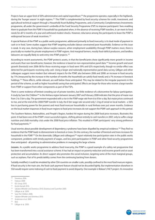 The 2010 European Report on Development 
84 
Social protection in Sub-Saharan Africa 
Projects have an upper limit of 20% administrative and capital expenditure:350 the programme operates, especially in the highlands, 
during the ‘hunger season’ in eight regions.351 The PSNP is complemented by food security schemes for credit, investment, and 
agricultural technical support through a Household Asset Building Programme, and a Community Complementary Investments 
programme, all under the government’s umbrella of the Food Security Programme (FSP) to improve participants’ lives enabling 
them to graduate from the PSNP. A household has graduated when, in the absence of receiving PSNP transfers, it can meet its food 
needs for all 12 months of a year and withstand modest shocks. However, reluctance among the participants to leave the PSNP is 
widespread because of weak incentives.352 
A special feature of the PSNP as a public works programme, addressed primarily to food insecurity, is its dual mode of payment in 
cash or in food. Some studies suggest that PSNP targeting excludes labour-constrained poor households. Evidence on this issue 
is weak. In any case, during lean, labour-surplus seasons, when employment availability through PSNP matters most, there is 
practically no market for private employment in PSNP regions. And marginal farmers, mostly food-defi cit producers, and landless 
labourers are equally likely to seek entry into PSNP projects.353 
According to recent assessments, the PSNP protects assets, in that the benefi ciaries show signifi cantly more growth in income 
and assets than non-benefi ciaries; however, the evidence is based on non-representative panel data.354 Income growth and asset 
growth (livestock) over 2006-08 for those receiving wages in food were 59% and 62% respectively, though no similar eff ect was 
detected for participants receiving only cash. Using a larger and nationally representative panel data survey, Gilligan and other 
colleagues suggest more modest (but relevant) impacts for the PSNP, also between 2006 and 2008: an increase in food security 
by 11% (measured by the increase in the number of months the household can satisfy food needs) and a 7% increase in livestock 
holdings.355 These eff ects, while relevant, are well below those anticipated. This may be related to the irregular payments in this 
period of the scheme, as well as higher household saving than anticipated. Eff ects are larger for those who receive a large transfer 
from PSNP or support from other components as part of the FSPs. 
There is some evidence of limited crowding out of private transfers, but little evidence of a disincentive for labour participation. 
A study by Save the Children356 in the Amhara region between January 2007 and February 2008 indicates that the price of maize rose 
from 2 to 3 birr a day. The government responded with a rise in the PSNP wage rate from 6 to 8 birr a day. But maize prices continued 
to rise, and at the end of the 2008 PSNP transfer in July, the 8 birr wage rate secured only 1.2 kg of cereal on local markets - a 56% 
loss in purchasing power for the poorest and most food-insecure households in rural Amhara over just seven months. Evidence 
on the local market responses in food insure regions to food price increases do not support the PSNP cash approach in this period. 
The Southern Nations, Nationalities, and People’s Region, hardest hit region during the 2008 food price increases, illustrates this 
point. It had been one of the PSNP’s most successful regions, shifting almost entirely to cash transfers in 2007, only to suff er a large 
nutrition and child mortality crisis under the 2008 food price infl ation. This resulted in PSNP participants’ very strong preference 
for food payments.357 
Usual worries about possible development of dependency syndrome have been dispelled by empirical evidence.358 They fi nd no 
evidence that the PSNP leads to disinvestment in livestock or trees. On the contrary, the number of livestock and trees increases for 
household in the PSNP.359 On the downside, Gilligan and colleagues360 report relatively low participation rates in the public works 
component, problems with timely payment of wages, and less joint participation in PSNP and other food security programmes 
than anticipated - all pointing to administrative problems in managing this large scheme. 
Lessons. As a public works programme to address food insecurity, the PSNP is a good example of a safety net programme that 
has been transformed into a social assistance scheme. It has had an impact on poverty reduction and income growth and on asset 
protection and accumulation. Its direct support also promotes the social inclusion, targeting some of the most marginal groups, 
such as orphans. Part of its predictability comes from the continuing backing from donors. 
Suitably modifi ed, it could be emulated by other SSA countries on smaller scale, possibly confi ned to the most food insecure regions. 
If food security is the main aim, the food-cash payment feature should not be discarded lightly. But implementation elsewhere in 
SSA would require some indexing of cash to food payment to avoid disparity. One example is Malawi’s FACT project. Its innovative 
350 Devereux 2006. 
351 Hobson 2009. 
352 IDL Group 2010. 
353 Koohi-Kamali 2010. 
354 Sabates-Wheeler and Devereux 2010; Devereux and Guenther 2009. 
355 Gilligan et al. 2009. 
356 Save the Children 2008. 
357 Sabates-Wheeler and Devereux 2010. 
358 Andersson et al. 2009. 
359 Ibid. 
360 Gilligan et al. 2009. 
 