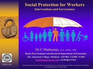 Social Protection for Workers
Interventions and Governance
Dr.C.Muthuraja, M.A., M.Phil., PhD
Head, Post Graduate and Research Department of Economics
The American College, Madurai - 625 002, TAMIL NADU
(cmuthuraja@gmail.com) - (M-09486373765)
(Presented at 62nd Annual Conference of the Indian Society of Labour Economics (ISLE) organized by IIT Roorkee,
Uttarakhand during 10-13, April 2022)
SINCE 1881
 