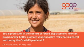 Social protection in the context of forced displacement: how can
programming better promote young people’s resilience in general
and during the Covid-19 pandemic?
Dr. Nicola Jones, 6th May 2021
 