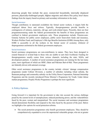 deserving people that include the poor, women-led households, internally displaced
persons, physically-challenged people, Afghan migrants and others.This policy brief shares
findings from the inquiry based on primary and secondary information in the study.
Social Insurance

Though contributory in natureand availableto the formal sector workers, it targets both the
employed labour force and retirees. Typically, theseprogrammes provide benefits in
contingencies of sickness, maternity, old age, and work-related injury. Presently, there are four
programmesrunning under the federal government,but the benefits of these programmes are
confined to federal government employees only. These programmes include: Pension-cumGratuity Scheme for public sector employees, public sector benevolent funds and insurance,
Workers Welfare Fund, and Employee’s Old-Age Benefits Institution (EOBI).Among these, only
EOBI is accessible to all the workers in the formal sector of economy whilerest of
theprogrammes arelimited to the federal government employees.
Social Assistance

Social assistance programmess are non-contributory in nature. They have been designed to
extend financial or in-kind help to those who are unable to earn their livelihood. Funding for
theseprogrammes usually comes from various channels, including the state, NGOs, and
development partners. A number of social assistance programmes are running for the last many
years, most significant of which are BISP, Zakat and Pakistan Bait-ul-Mal. These programmes
are federally driven with national coverage.
Other social assistance programmes in the country include: citizens’ damage compensation
programme (under Cabinet Division), a number of subsidies including wheat subsidy, the
Ramazan package and commodity subsidy via the Utility Stores Corporation, National Internship
Programme and the recently introduced Prime Minister’s Programme for Youth. Under labour
market programmes, Peoples Works Programme is perhaps the most significant.

4. Policy Options
Going forward it is important for the government to take into account the serious challenge
posed by the current levels of unemployment, reduced purchasing power, and the vulnerabilities
faced by the poor, women and marginalized. The social insurance and assistance programmes
should demonstrate flexibility and respond to the risks faced by the poorest of the poor. Below
we highlight a few options for social protection reforms.
The social protection programmes only benefit government employees. They should be
comprehensively expanded to cover the unprotected vulnerable groups, who are at greater

4

 