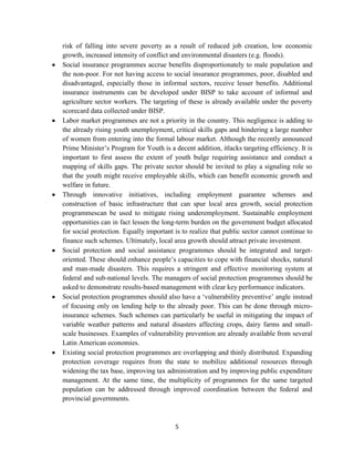 risk of falling into severe poverty as a result of reduced job creation, low economic
growth, increased intensity of conflict and environmental disasters (e.g. floods).
Social insurance programmes accrue benefits disproportionately to male population and
the non-poor. For not having access to social insurance programmes, poor, disabled and
disadvantaged, especially those in informal sectors, receive lesser benefits. Additional
insurance instruments can be developed under BISP to take account of informal and
agriculture sector workers. The targeting of these is already available under the poverty
scorecard data collected under BISP.
Labor market programmes are not a priority in the country. This negligence is adding to
the already rising youth unemployment, critical skills gaps and hindering a large number
of women from entering into the formal labour market. Although the recently announced
Prime Minister’s Program for Youth is a decent addition, itlacks targeting efficiency. It is
important to first assess the extent of youth bulge requiring assistance and conduct a
mapping of skills gaps. The private sector should be invited to play a signaling role so
that the youth might receive employable skills, which can benefit economic growth and
welfare in future.
Through innovative initiatives, including employment guarantee schemes and
construction of basic infrastructure that can spur local area growth, social protection
programmescan be used to mitigate rising underemployment. Sustainable employment
opportunities can in fact lessen the long-term burden on the government budget allocated
for social protection. Equally important is to realize that public sector cannot continue to
finance such schemes. Ultimately, local area growth should attract private investment.
Social protection and social assistance programmes should be integrated and targetoriented. These should enhance people’s capacities to cope with financial shocks, natural
and man-made disasters. This requires a stringent and effective monitoring system at
federal and sub-national levels. The managers of social protection programmes should be
asked to demonstrate results-based management with clear key performance indicators.
Social protection programmes should also have a ‘vulnerability preventive’ angle instead
of focusing only on lending help to the already poor. This can be done through microinsurance schemes. Such schemes can particularly be useful in mitigating the impact of
variable weather patterns and natural disasters affecting crops, dairy farms and smallscale businesses. Examples of vulnerability prevention are already available from several
Latin American economies.
Existing social protection programmes are overlapping and thinly distributed. Expanding
protection coverage requires from the state to mobilize additional resources through
widening the tax base, improving tax administration and by improving public expenditure
management. At the same time, the multiplicity of programmes for the same targeted
population can be addressed through improved coordination between the federal and
provincial governments.

5

 