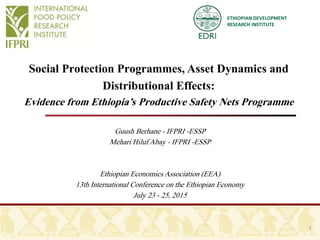 ETHIOPIAN DEVELOPMENT
RESEARCH INSTITUTE
Social Protection Programmes, Asset Dynamics and
Distributional Effects:
Evidence from Ethiopia’s Productive Safety Nets Programme
Guush Berhane - IFPRI -ESSP
Mehari Hiluf Abay - IFPRI -ESSP
Ethiopian EconomicsAssociation (EEA)
13th International Conference on the Ethiopian Economy
July 23 - 25, 2015
1
 
